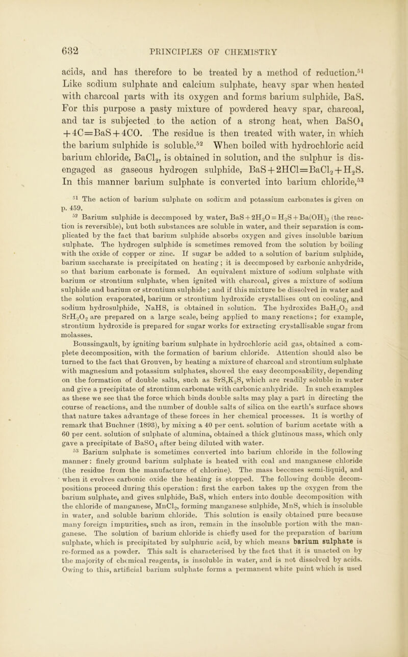 acids, and has therefore to be treated by a method of reduction.4 Like sodium sulphate and calcium sulphate, heavy spar when heated with charcoal parts with its oxygen and forms barium sulphide, BaS. For this purpose a pasty mixture of powdered heavy spar, charcoal, and tar is subjected to the action of a strong heat, when BaS04 + 4C=BaS + 4CO. The residue is then treated with water, in which the barium sulphide is soluble.52 When boiled with hydrochloric acid barium chloride, BaCl2, is obtained in solution, and the sulphur is dis- engaged as gaseous hydrogen sulphide, BaS + 2HCl=BaCl2 + H2S. In this manner barium sulphate is converted into barium chloride,53 51 Tlie action of barium sulphate on sodium and potassium carbonates is given on p. 459. 52 Barium sulphide is decomposed by water, BaS + 2H20 = H2S + Ba(OH)2 (the reac- tion is reversible), but both substances are soluble in water, and their separation is com- plicated by the fact that barium sulphide absorbs oxygen and gives insoluble barium sulphate. The hydrogen sulphide is sometimes removed from the solution by boiling with the oxide of copper or zinc. If sugar be added to a solution of barium sulphide, barium saccharate is precipitated on heating ; it is decomposed by carbonic anhydride, so that barium carbonate is formed. An equivalent mixture of sodium sulphate with barium or strontium sulphate, when ignited with charcoal, gives a mixture of sodium sulphide and barium or strontium sulphide ; and if this mixture be dissolved in water and the solution evaporated, barium or strontium hydroxide crystallises out on cooling, and sodium hydrosulphide, NaHS, is obtained in solution. The hydroxides BaHoOo and SrHoOo are prepared on a large scale, being applied to many reactions; for example, strontium hydroxide is prepared for sugar works for extracting crystallisable sugar from molasses. Boussingault, by igniting barium sulphate in hydrochloric acid gas, obtained a com- plete decomposition, with the formation of barium chloride. Attention should also be turned to the fact that Grouven, by heating a mixture of charcoal and strontium sulphate with magnesium and potassium sulphates, showed the easy decomposability, depending on the formation of double salts, such as SrS,K2S, which are readily soluble in water and give a precipitate of strontium carbonate with carbonic anhydride. In such examples as these we see that the force which binds double salts may play a part in directing the course of reactions, and the number of double salts of silica on the earth’s surface shows that nature takes advantage of these forces in her chemical processes. It is worthy of remark that Buchner (1893), by mixing a 40 per cent, solution of barium acetate with a 60 per cent, solution of sulphate of alumina, obtained a thick glutinous mass, which only gave a precipitate of BaS04 after being diluted with water. 53 Barium sulphate is sometimes converted into barium chloride in the following manner: finely ground barium sulphate is heated with coal and manganese chloride (the residue from the manufacture of chlorine). The mass becomes semi-liquid, and when it evolves carbonic oxide the heating is stopped. The following double decom- positions proceed during this operation: first the carbon takes up the oxygen from the barium sulphate, and gives sulphide, BaS, which enters into double decomposition with the chloride of manganese, MnCL, forming manganese sulphide, MnS, which is insoluble in water, and soluble barium chloride. This solution is easily obtained pure because many foreign impurities, such as iron, remain in the insoluble portion with the man- ganese. The solution of barium chloride is chiefly used for the preparation of barium sulphate, which is precipitated by sulphuric acid, by which means barium sulphate is re-formed as a powder. This salt is characterised by the fact that it is unacted on by the majority of chemical reagents, is insoluble in water, and is not dissolved by acids. Owing to this, artificial barium sulphate forms a permanent white paint which is used