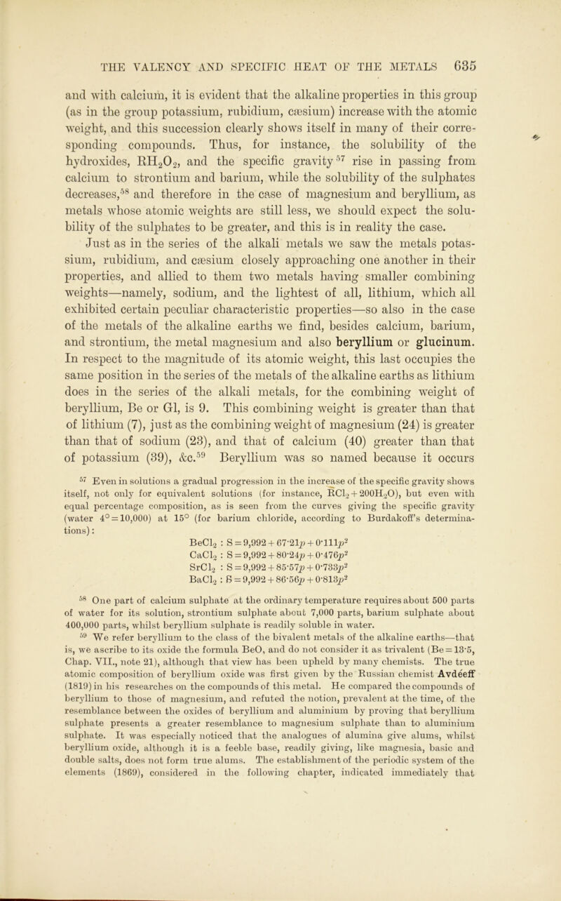 and with calcium, it is evident that the alkaline properties in this group (as in the group potassium, rubidium, caesium) increase with the atomic weight, and this succession clearly shows itself in many of their corre- sponding compounds. Thus, for instance, the solubility of the hydroxides, RH202, and the specific gravity57 rise in passing from calcium to strontium and barium, while the solubility of the sulphates decreases,58 and therefore in the case of magnesium and beryllium, as metals whose atomic weights are still less, we should expect the solu- bility of the sulphates to be greater, and this is in reality the case. Just as in the series of the alkali metals we saw the metals potas- sium, rubidium, and caesium closely approaching one another in their properties, and allied to them two metals having smaller combining weights—namely, sodium, and the lightest of all, lithium, which all exhibited certain peculiar characteristic properties—so also in the case of the metals of the alkaline earths we find, besides calcium, barium, and strontium, the metal magnesium and also beryllium or glucinum. In respect to the magnitude of its atomic weight, this last occupies the same position in the series of the metals of the alkaline earths as lithium does in the series of the alkali metals, for the combining weight of beryllium, Be or Gl, is 9. This combining weight is greater than that of lithium (7), just as the combining weight of magnesium (24) is greater than that of sodium (23), and that of calcium (40) greater than that of potassium (39), &c.59 Beryllium was so named because it occurs 57 Even in solutions a gradual progression in the increase of the specific gravity shows itself, not only for equivalent solutions (for instance, RC12 + 200H20), but even with equal percentage composition, as is seen from the curves giving the specific gravity (water 4° = 10,000) at 15° (for barium chloride, according to Burdakoff’s determina- tions) : BeCl2 : S = 9,992+ 67-21jM-0Tllp2 CaCL : S = 9,992+ 80-24jw + 0-476p2 SrC 12 : S = 9,992 +85‘57p + 0-733p2 BaCl2 : S= 9,992+ 86-56p + 0-818p2 58 One part of calcium sulphate at the ordinary temperature requires about 500 parts of water for its solution, strontium sulphate about 7,000 parts, barium sulphate about 400,000 parts, whilst beryllium sulphate is readily soluble in water. 59 We refer beryllium to the class of the bivalent metals of the alkaline earths—that is, we ascribe to its oxide the formula BeO, and do not consider it as trivalent (Be = 13‘5, Chap. VII., note 21), although that view has been upheld by many chemists. The true atomic composition of beryllium oxide was first given by the Russian chemist Avdeeff (1819) in his researches on the compounds of this metal. He compared the compounds of beryllium to those of magnesium, and refuted the notion, prevalent at the time, of the resemblance between the oxides of beryllium and aluminium by proving that beryllium sulphate presents a greater resemblance to magnesium sulphate than to aluminium sulphate. It was especially noticed that the analogues of alumina give alums, whilst beryllium oxide, although it is a feeble base, readily giving, like magnesia, basic and double salts, does not form true alums. The establishment of the periodic system of the elements (1869), considered in the following chapter, indicated immediately that