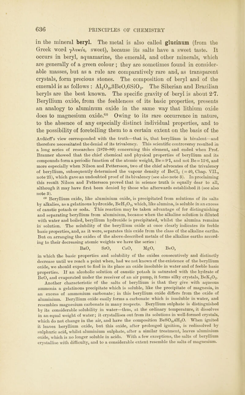 in the mineral beryl. The metal is also called glucinum (from the Greek word уХѵкѵъ, sweet), because its salts have a sweet taste. It occurs in beryl, aquamarine, the emerald, and other minerals, which are generally of a green colour ; they are sometimes found in consider- able masses, but as a rule are comparatively rare and, as transparent crystals, form precious stones. The composition of beryl and of the emerald is as follows : Al203,3Be0,6Si02. The Siberian and Brazilian beryls are the best known. The specific gravity of beryl is about 2*7. Beryllium oxide, from the feebleness of its basic properties, presents an analogy to aluminum oxide in the same way that lithium oxide does to magnesium oxide.60 Owing to its rare occurrence in nature, to the absence of any especially distinct individual properties, and to the possibility of foretelling them to a certain extent on the basis of the Avdeeff’s view corresponded with the truth—that is, that beryllium is bivalent—and therefore necessitated the denial of its trivalency. This scientific controversy resulted in a long series of researches (1870-80) concerning this element, and ended when Prof. Brauner showed that the chief chemical and physical properties of beryllium and its compounds form a periodic function of the atomic weight, Be = 9T, and not Be = 13’6, and more especially when Nilson and Pettersson, two of the chief advocates of the trivalency of beryllium, subsequently determined the vapour density of BeCl2 ( = 40, Chap. VII., note 21), which gave an undoubted proof of its bivalency (see also note 3). In proclaiming this result Nilson and Pettersson proved that in science truth is equally dear to all, although it may have first been denied by those who afterwards established it (see also note 3). 60 Beryllium oxide, like aluminium oxide, is precipitated from solutions of its salts by alkalies, as a gelatinous hydroxide, BeH202, which, like alumina, is soluble in an excess of caustic potash or soda. This reaction may be taken advantage of for distinguishing and separating beryllium from aluminium, because when the alkaline solution is diluted with water and boiled, beryllium hydroxide is precipitated, whilst the alumina remains in solution. The solubility of the beryllium oxide at once clearly indicates its feeble basic properties, and, as it were, separates this oxide from the class of the alkaline earths. But on arranging the oxides of the above-described metals of the alkaline earths accord- ing to their decreasing atomic weights we have the series : BaO, SrO, CaO, MgO, BeO, in which the basic properties and solubility of the oxides consecutively and distinctly decrease until we reach a point when, had we not known of the existence of the beryllium oxide, we should expect to find in its place an oxide insoluble in water and of feeble basic properties. If an alcoholic solution of caustic potash is saturated with the l^drate of BeO, and evaporated under the receiver of an air pump, it forms silky crystals, BeK202. Another characteristic of the salts of beryllium is that they give with aqueous ammonia a gelatinous precipitate which is soluble, like the precipitate of magnesia, in an excess of ammonium carbonate; in this beryllium oxide differs from the oxide of aluminium. Beryllium oxide easily forms a carbonate which is insoluble in water, and resembles magnesium carbonate in many respects. Beryllium sulphate is distinguished by its considerable solubility in water—thus, at the ordinary temperature, it dissolves in an equal weight of water; it crystallises out from its solutions in well-formed crystals, which do not change in the air, and have the composition BeS04,4H20. When ignited it leaves beryllium oxide, but this oxide, after prolonged ignition, is redissolved by sulphuric acid, whilst aluminium sulphate, after a similar treatment, leaves aluminium oxide, which is no longer soluble in acids. With a few exceptions, the salts of beryllium crystallise with difficulty, and to a considerable extent resemble the salts of magnesium.