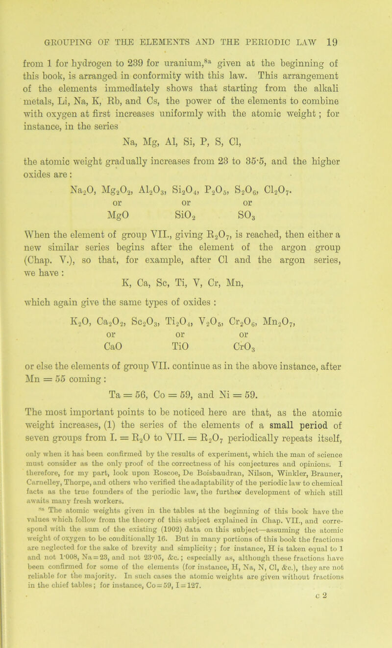 ігот 1 іог ЬусЗгодеп іо 239 іог и^апіит,®‘^ §іѵеп аі Шѳ Ъе§іппіп оі іЫз Ьоок, І8 аггап§е(і іп сопіогтііу лѵііЬ іЫз 1а\ѵ. ТЬіз аггапдеглѳпі оі іЬѳ еіетепіз іттейіаіеіу зКо^ѵз іЬаі зіагііп^ ігот Шѳ аікаіі теіаіз, Ьі, Nа, К, КЪ, апй Сз, Ше ро^ѵег оі Ше еіетепіз іо сотЬіпѳ ■\ѵіі1і охуо;еп аі йгзі іпсгѳазез ппііогтіу лѵіШ іЬѳ аіотіс ѵѵеі^Ьі ; іог іпзіапсе, іп іЬѳ зегіез На, М§, АІ, 8і, Р, 8, С1, ІЬѳ аіотіс ■ѵѵеі^Ьі §гас1иа11у іпсгеазез ігот 23 іо 35'5, апй іЬе Ьі§Ьег охійез аге: НйоО, М§202) 8І204, Р205, 82О6, СІ2О7, ог ог ог М§0 8ІО2 80з \ѴЬеп іЬе еіетепі оі §гопр VII., §іѵіп§ ЕгО?» із геасЬеД, іЬеп еііЬег а петѵ зітііаг зегіез Ье^іпз аііег Шѳ еіетепі оі іЬѳ аг^оп §гоир (СЬар. V.), 30 Шаі, іог ехатріе, аііег С1 апсі іЬе аг§оп зегіез, ■ѵѵе Ьаѵе : К, Са, 8с, Ті, V, Сг, Мп, ^ѵЬісЬ адаіп ^ѵе Ше ваше іурез оі охісіез : ІѴ2О, Са202) 8С2О3, ТІ20^, Ѵ2О5, Сі’гОц, МП2О7, ог ог ог СаО ТІО СгОз ог еізе Ше еіетепіз оі дгоир VII. сопііппе аз іп Ше аЪоѵе іпзіапсе, аііег Мп = 55 сотіп§ : Та = 56, Со = 59, апсі Ш = 59. ТЬе тозі ітрогіапі роіпіз іо Ье поіісесі Ьегѳ аге іЬаі, аз Ше аіотіс \ѵеідЬі іпсгеазез, (1) Ше зегіез оі іЬе еіетепіз оі а зтаіі регіой оі зеѵеп §гоирз ігот I. = Е2О іо VII. = Е2О7 регіоШсаІІу гереаіз іізеіі, опіу «'Ьеп іі Ьаа Ьееп сопйгтеД Ьу іііе гевиЕв о{ ехрегітепі, ѵѵЫсІі СЬѳ шап о{ зсіепсе тивС сопвіДег ав ІЬе опіу ргооГ оГ ІЬе соггесіпевв о! Ьів сощесіигев апй ортіопв. I ІЬегеГоге, !ог ту рагі, Іоок ироп Еовсое, Бе ВоівЬаисІгап, Кіівоп, ‘ѴѴіпкІег, Вгашіег, Сагпеііеу, ТЬогре, апсі оІЬегв \ѵЬо ѵегійеД ІЬе аДарІаЬіШу оІ іЬе регіойіс 1а\ѵ іо сЬетісаІ {асіз ав ІЬе ігие Іоипйегв оі ІЬе регіойіс 1а\ѵ, іЬе ІигіЬеі- (ЗеѵеІортепЬ о! сѵЫсЬ вШІ асѵаіСв тапу ГгевЬ -ѵѵогкегв. ТЬе аіотіс лѵеі^Ыв §іѵеп іп ІЬе ІаЫев аі ІЬе Ъедіппіп^ оі ІЬів Ьоок Ьаѵе ІЬе ѵаіиев ѵѵЬісЬ Ыіосѵ !гот ІЬе ІЬеогу оі ІЬів виЬ^есЬ ехріаіпей іп СЬар. VII., апсі согге- вропй ѵгіІЬ ІЬе вит оі ІЬе ехівііпд (1902) йаіа оп ІЬів виЬ]'ес1—аввитіп^ ІЬе аіотіс и-еі^Ы оі оху^еп Іо Ье сопйіііопаііу 16. Виі іп тапу рогііопв оі Иіів Ьоок ІЬе ігасііопв аге пе^іесіесі іог ІЬе ваке оі Ьгеѵііу апсі вітріісііу ; іог іпвіапсе, Н ів Іакеп е^иа1 Іо 1 апсі поі І'ООЗ, Еа = 23, апсі поі 23'05, &с.; евресіаііу ав, аІІЬои^Ь ІЬене ігасііопв Ьаѵе Ьееп сопйгтесі іог воте оі ІЬе еіегаепів (іог іпвіапсе, Н, Еа, Е, С1, &с.), ІЬеу аге поі геІіаЫе іог ІЬе та)огіІу. Іп висЬ савев ІЬе аіотіс лѵеі^Ыѳ аге §іѵеп ѵѵіІЬоиІ ігасііопв іп ІЬе сЬіеі ІаЫев; іог іпвіапсе, Со = 59, I = 127. с 2