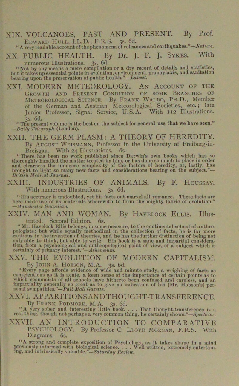 XIX. VOLCANOES, PAST AND PRESENT. By Prof. Edward Hull, LL.D., F.R.S. 3s. 6d. “ A very reaiiable account of the phenomena of volcanoes and earthquakes.”—yatu re. XX. PUBLIC HEALTH. By Dr. J. F. J, Sykes. With numerous Illustrations. 3s. 6d. _ _ “Not by any means a mere compilation or a dry record of details and statistics, but it takes up essential points in evolution, environment, prophylaxis, and sanitation bearing upon the preservation of public health.”—Lancet. XXL MODERN METEOROLOGY. An Account of the Growth and Present Condition of some Branches of Meteorological Science. By Frank Waldo, Ph.D., Member of the German and Austrian Meteorological Societies, etc.; late Junior Professor, Signal Service, U.S.A. With 112 Illustrations. 3s. 6d. “The present volume is the best on the subject for general use that we have seen.” —Daily Teleyraph (London). XXII. THE GERM-PLASM: A THEORY OF HEREDITY. By August Weismann, Professor in the University of Freiburg-in- Breisgau. With 24 Illustrations. 6s. “There has been no work published since Darwin’s own books which has so thoroughly handled the matter treated by him, or has done so much to place in order and clearness the immense complexity of the factors of heredity, or, lastly, has brought to light so many new facts and considerations bearing on the subject.”— Dritish Medical Journal. XXIII. INDUSTRIES OF ANIMALS. By F. Houss.vy. With numerous Illustrations. 3s. 6d. “ Ilis accuracy is undoubted, yet his facts out-marvel all romance. These facts are here made use of as materials wherewith to form the mighty fabric of evolution.” —Manchester Guardiatu XXIV. MAN AND WOMAN. By Havelock Ellis. IIIils- trated. Second Edition. 6s. “ >Ir. Havelock Ellis belongs, in some measure, to the continental school of anthro- pologists; but while equally methodical in the collection of facts, he is far more cautious in the invention of theories, and he has the further distinction of being not only able to think, but able to write. His book is a sane and impartial considera- tion, from a psychological and anthropological point of view, of a subject which is certainly of primary interest.”—Athcnceuin. XXV. THE EVOLUTION OF MODERN CAPITALIS.M. By John A. Hobson, M.A. 3.S. 6d. “Every page affords evidence of wide and minute .study, a weighing of facts as conscientious as it is acute, a keen sense of the importance of cerLain points as to which economists of all schools have hitherto been confused and careless, and an impartiality generally so great as to give no indic.ation of his [Mr. Hobson’s] per- sonal sympathies.”—-PaM Mall Gazette. XXVI. APPARITIONSANDTHOUGHT-TRANSFERENCE. By Frank Podmore, M.A. 3s. 6d. “A very .sober and interesting little book. . . . Tliat thought-transference is a real thing, though not perhaps a very common thing, he certainly shows.”—Spectatur. XXVII. AN INTRODUCTION TO COMPARATIVE PSYCHOLOGY. By Professor C. Lloyd Morgan, F.R.S. With Diagrams. 6s. “A strong and complete exposition of Psychology, as it takes shape in a mind previously informed with biological science. . . . Well written, extremely entertain- ing, and intrinsically valuable.”—Saturday lieciew.