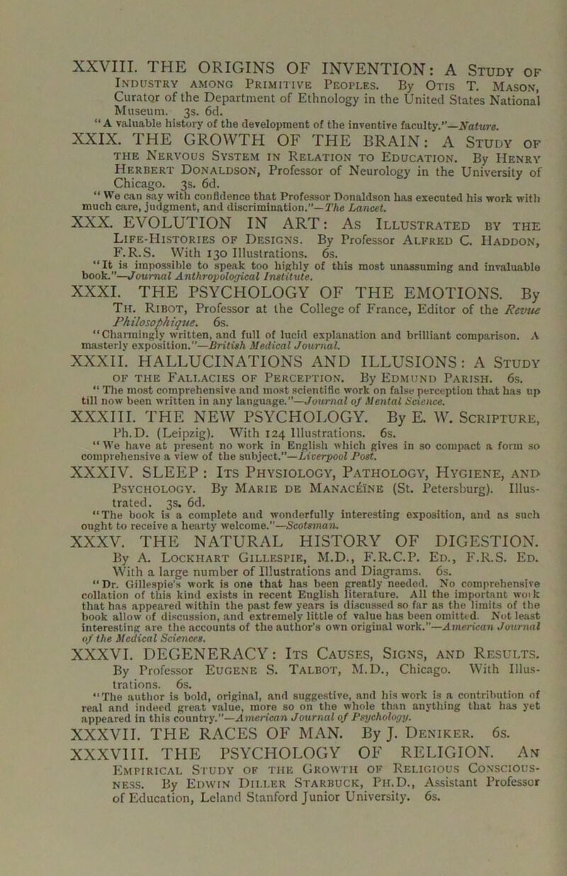 XXVIII. THE ORIGINS OF INVENTION: A Study of I.NDUSTRY AMONG PrIMIIIVE PEOPLES. By OtIS T. MaSON, Curator of the Department of Ethnology in the United States National Museum. 3s. 6d. “ A valuable history of the development of the inventive faculty.”—.Yafure. XXIX. THE GROWTH OF THE BRAIN: A Study of THE Nervous System in Relation to Education. By Henry Herbert Donaldson, Professor of Neurology in the University of Chicago. 3s. 6d. “ We can say with confidence that Professor Donaldson has executed his work with much care, judgment, and discrimination.”—TAe Lancet. XXX. EVOLUTION IN ART: As Illustrated by the Life-Histories of Designs. By Professor Alfred C. Haddon, F. R.S. With 130 Illustrations. 6s. “It is impossible to speak too highly of this most unassuming and invaluable book.”—Journal Anthropological Institute. XXXI. THE PSYCHOLOGY OF THE EMOTIONS. By Th. Ribot, Professor at the College of France, Editor of the Revue Philosophique. 6s. “Charmingly written, and full of lucid explanation and brilliant comparison. A masterly exposition.”—British Medical Journal. XXXII. HALLUCINATIONS AND ILLUSIONS: A Study OF THE Fallacies of Perception. By Edmund Parish. 6s. “ The most comprehensive and mo.st scientific work on false perception that has up till now been written in any language.”—Journal of Mental Science. XXXIII. THE NEW PSYCHOLOGY. By E. W. Scripture, Ph.D. (Leipzig). With 124 Illustrations. 6s. “ We have at present no work in English which gives in so compact a form so comprehensive a view of the subject.”—i/tceTyooZ Post. XXXIV. SLEEP : Its Physiology, Pathology, Hygiene, and Psychology. By Marie de Manac^Ine (St. Petersburg). Illus- trated. 3s, 6d. “The book is a complete and wonderfully interesting exposition, and as such ought to receive a hearty welcome.—Scofaman. XXXV. THE NATURAL HISTORY OF DIGESTION. By A. Lockhart Gillespie, M.D., F.R.C.P. Ed., F.R.S. Ed. With a large number of Illustrations and Diagrams. 6s. “ Dr. Gillespie’s work is one that has been CTeatly needed. No comprehensive collation of this kind exists in recent English literature. All the important woik that has appeared within the past few years is discussed so far as the limits of the book allow of di.scussion, and extremely little of value has been omitbd. Not least interesting are the accounts of the author’s own original work.”—Ainericari Journal of the Medical Sciences. XXXVI. DEGENERACY: Its Causes, Signs, and Results. By Professor Eugene S. Talbot, M.D., Chicago. With Illus- trations. 6s. “ The author is bold, original, and sugge.stive, and his work is a contribution of real and indeed great value, more so on the whole than anything that has yet appeared in this country.”—Amcn’cnn Journal of Psychology. XXXVII. THE RACE.S OF MAN. By J. Deniker. 6s. XXXVIII. THE PSYCHOLOGY OF RELIGION. An Empirical Study of the Growth of Religious Co.nscious- NE.SS. By Edwin Dii.ler Starbuck, Ph.D., Assistant Professor of Education, Leland Stanford Junior University, 6s.