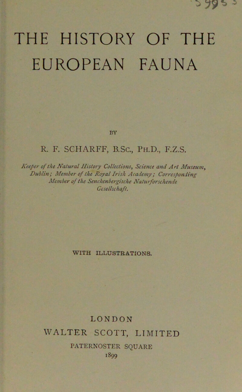 EUROPEAN FAUNA nv R. F. SCHARFF, B.Sc., Pii.D., F.Z.S. Keeper of the Natural History Collections, Science and Art Museum, Dublin; Member of the Royal Irish Acotiemy; Corresponding Member of the Senckenbergische Naturforschende Gcsellschaft. WITH ILLUSTRATIONS. LONDON WALTER SCOTT, LIMITED PATERNOSTER SQUARE 1899