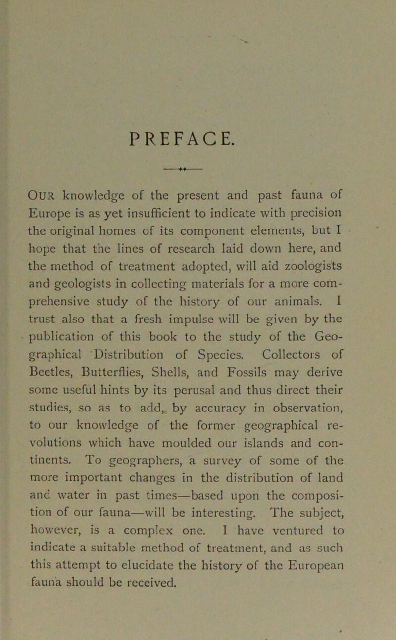 PREFACE. Our knowledge of the present and past fauna of Europe is as yet insufficient to indicate with precision the original homes of its component elements, but I hope that the lines of research laid down here, and the method of treatment adopted, will aid zoologists and geologists in collecting materials for a more com- prehensive study of the history of our animals. I trust also that a fresh impulse will be given by the publication of this book to the study of the Geo- graphical Distribution of Species. Collectors of Beetles, Butterflies, Shells, and Fossils may derive some useful hints by its perusal and thus direct their studies, so as to add,, by accuracy in observation, to our knowledge of the former geographical re- volutions which have moulded our islands and con- tinents. To geographers, a survey of some of the more important changes in the distribution of land and water in past times—based upon the composi- tion of our fauna—will be interesting. The subject, however, is a complex one. I have ventured to indicate a suitable method of treatment, and as such this attempt to elucidate the history of the European fauna should be received.