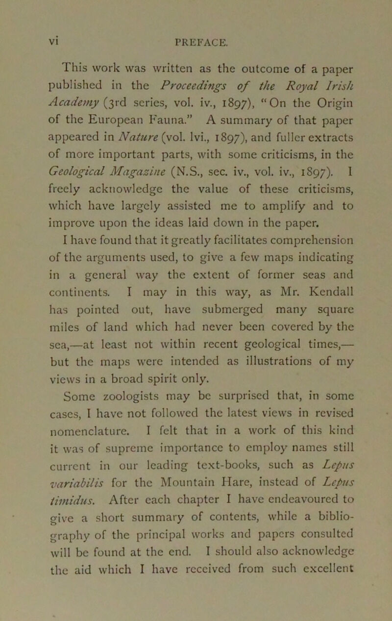 This work was written as the outcome of a paper published in the Proceedings of the Royal Irish Academy (yd scries, vol. iv., 1897), On the Origin of the European Fauna.” A summary of that paper appeared in Nature (vo\. Ivi., 1897), and fuller extracts of more important parts, with some criticisms, in the Geological Magazine (N.S., sec. iv., vol. iv., 1897). 1 freely acknowledge the value of these criticisms, which have largely assisted me to amplify and to improve upon the ideas laid down in the paper. I have found that it greatly facilitates comprehension of the arguments used, to give a few maps indicating in a general way the extent of former seas and continents. I may in this way, as Mr. Kendall has pointed out, have submerged many square miles of land which had never been covered by the sea,—at least not within recent geological times,— but the maps were intended as illustrations of my views in a broad spirit only. Some zoologists may be surprised that, in some cases, I have not followed the latest views in revised nomenclature. I felt that in a work of this kind it was of supreme importance to employ names still current in our leading text-books, such as Lepus variabilis for the Mountain Hare, instead of LePus timidus. After each chapter I have endeavoured to cfive a short summary of contents, while a biblio- graphy of the principal works and papers consulted will be found at the end. I should also acknowledge the aid which I have received from such excellent