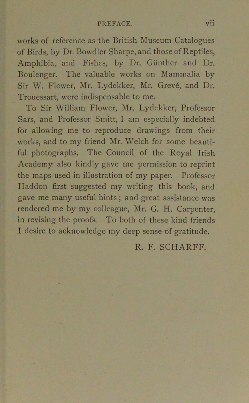 works of reference as the British Museum Catalogues of Birds, by Dr. Bowdler Sharpe, and those of Reptiles, Amphibia, and Fishes, by Dr. Gunther and Dr. Boulenger. The valuable works on Mammalia by Sir W. Flower, Mr. Lydekker, Mr. Grevd, and Dr. Trouessart, were indispensable to me. To Sir William Flower, Mr. Lydekker, Professor Sars, and Professor Smitt, I am especially indebted for allowing me to reproduce drawings from their works, and to my friend Mr. Welch for some beauti- ful photographs. The Council of the Royal Irish Academy also kindly gave me permission to reprint the maps used in illustration of my paper. Professor Haddon first suggested my writing this book, and gave me many useful hints; and great assistance was rendered me by my colleague, Mr. G. PI. Carpenter, in revising the proofs. To both of these kind friends I desire to acknowledge my deep sense of gratitude. R. F. SCHARFF.