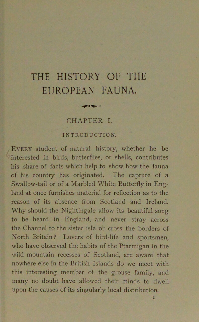 THE HISTORY OF THE EUROPEAN FAUNA. CHAPTER I. INTRODUCTION. ! Every student of natural history, whether he be ' interested in birds, butterflies, or shells, contributes his share of facts which help to show how the fauna of his country has originated. The capture of a Swallow-tail or of a Marbled White Butterfly in Eng- land at once furnishes material for reflection as to the reason of its absence from Scotland and Ireland. Why should the Nightingale allow its beautiful song to be heard in England, and never stray across the Channel to the sister isle or cross the borders of North Britain? Lovers of bird-life and sportsmen, who have observed the habits of the Ptarmigan in the wild mountain recesses of Scotland, are aware that nowhere else in the British Islands do we meet with this interesting member of the grouse family, and many no doubt have allowed their minds to dwell upon the causes of its singularly local distribution.