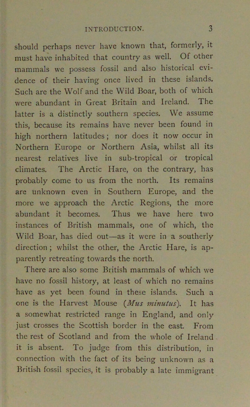 should perhaps never have known that, formerly, it must have inhabited that country as well. Of other mammals we possess fossil and also historical evi- dence of their having once lived in these islands. Such are the Wolf and the Wild Boar, both of which were abundant in Great Britain and Ireland. The latter is a distinctly southern species. We assume this, because its remains have never been found in high northern latitudes; nor does it now occur in Northern Europe or Northern Asia, whilst all its nearest relatives live in sub-tropical or tropical climates. The Arctic Hare, on the contrary, has probably come to us from the north. Its remains are unknown even in Southern Europe, and the more we approach the Arctic Regions, the more abundant it becomes. Thus we have here two instances of British mammals, one of which, the Wild Boar, has died out—as it were in a southerly direction ; whilst the other, the Arctic Hare, is ap- parently retreating towards the north. There are also some British mammals of which we have no fossil history, at least of which no remains have as yet been found in these islands. Such a one is the Harvest Mouse {^Mus minutus). It has a somewhat restricted range in England, and only just crosses the Scottish border in the east. From the rest of Scotland and from the whole of Ireland it is absent. To judge from this distribution, in connection with the fact of its being unknown as a British fossil species, it is probably a late immigrant