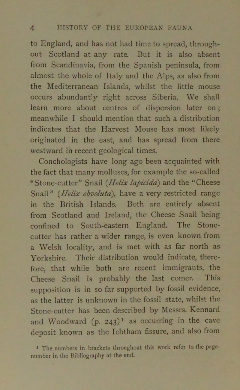 to England, and has not had time to spread, through- out Scotland at any rate. But it is also absent from Scandinavia, from the Spanish peninsula, from almost the whole of Italy and the Alps, as also from the Mediterranean Islands, whilst the little mouse occurs abundantly right across Siberia. We shall learn more about centres of dispersion later on; meanwhile I should mention that such a distribution indicates that the Harvest Mouse has most likely originated in the east, and has spread from there westward in recent geological times. Conchologists have long ago been acquainted with the fact that many molluscs, for example the so-called Stone-cutter” Snail {llelix lapicidd) and the Cheese Snail ” {Helix obvoluta\ have a very restricted range in the British Islands. Both are entirely absent from Scotland and Ireland, the Cheese Snail being confined to South-eastern England. The Stone- cutter has rather a wider range, is even known from a Welsh locality, and is met with as far north as Yorkshire. Their distribution would indicate, there- fore, that while both are recent immigrants, the Chee.se Snail is probably the last comer. This supposition is in so far supported by fossil evidence, as the latter is unknown in the fossil state, whilst the Stone-cutter has been described by Messrs. Kennard and Woodward (p. 243)^ as occurring in the cave deposit known as the Ichtham fissure, and also from 1 The numbers in brackets throughout this work refer to the page- number in the Bibliography at the end.