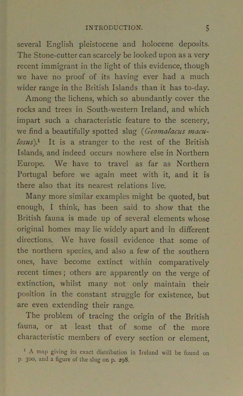 several English pleistocene and holocene deposits. The Stone-cutter can scarcely be looked upon as a very recent immigrant in the light of this evidence, though we have no proof of its having ever had a much wider range in the British Islands than it has to-day. Among the lichens, which so abundantly cover the rocks and trees in South-western Ireland, and which impart such a characteristic feature to the scenery, we find a beautifully spotted slug {Geomalacus inacu- losus)} It is a stranger to the rest of the British Islands, and indeed occurs nowhere else in Northern Europe. We have to travel as far as Northern Portugal before we again meet with it, and it is there also that its nearest relations live. Many more similar examples might be quoted, but enough, I think, has been said to show that the British fauna is made up of several elements whose original homes may lie widely apart and in different directions. We have fossil evidence that some of the northern species, and also a few of the southern ones, have become extinct within comparatively recent times; others are apparently on the verge of extinction, whilst many not only maintain their position in the constant struggle for existence, but are even extending their range. The problem of tracing the origin of the British fauna, or at least that of some of the more characteristic members of every section or element, ' A map giving its exact distribution in Ireland will be found on p. 300, and a figure of the slug on p. 298.