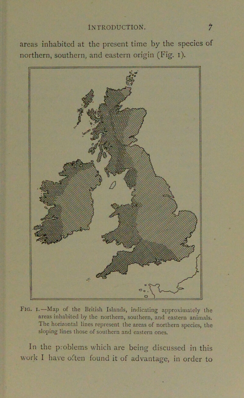 areas inhabited at the present time by the species of northern, southern, and eastern origin (Fig. i). Fig. I.—Map of the British Islands, indicating approximately the areas inhabited by the northern, southern, and eastern animals. The horizontal lines represent the areas of northern species, the sloping lines those of southern and eastern ones. In the problems which are being discussed in this work I have often found it of advantage, in order to