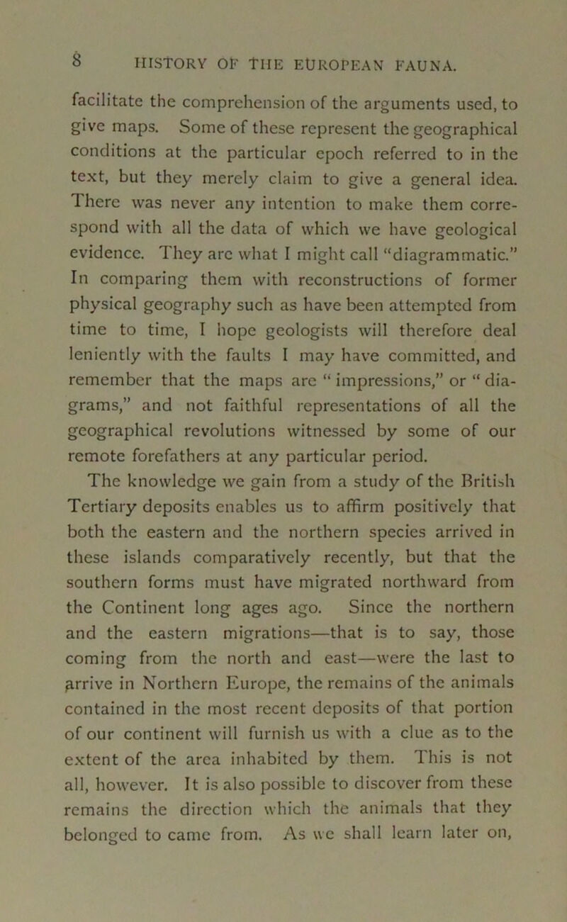 facilitate the comprehension of the arguments used, to give maps. Some of these represent the geographical conditions at the particular epoch referred to in the text, but they merely claim to give a general idea. There was never any intention to make them corre- spond with all the data of which we have geological evidence. They arc what I might call “diagrammatic.” In comparing them with reconstructions of former physical geography such as have been attempted from time to time, I hope geologists will therefore deal leniently with the faults I may have committed, and remember that the maps are “ impressions,” or “ dia- grams,” and not faithful representations of all the geographical revolutions witnessed by some of our remote forefathers at any particular period. The knowledge we gain from a study of the British Tertiary deposits enables us to affirm positively that both the eastern and the northern species arrived in these islands comparatively recently, but that the southern forms must have migrated northward from the Continent long ages ago. Since the northern and the eastern migrations—that is to say, those coming from the north and east—were the last to ^.rrive in Northern Europe, the remains of the animals contained in the most recent deposits of that portion of our continent will furnish us with a clue as to the extent of the area inhabited by them. This is not all, however. It is also possible to discover from these remains the direction which the animals that they belonged to came from. As we shall learn later on,
