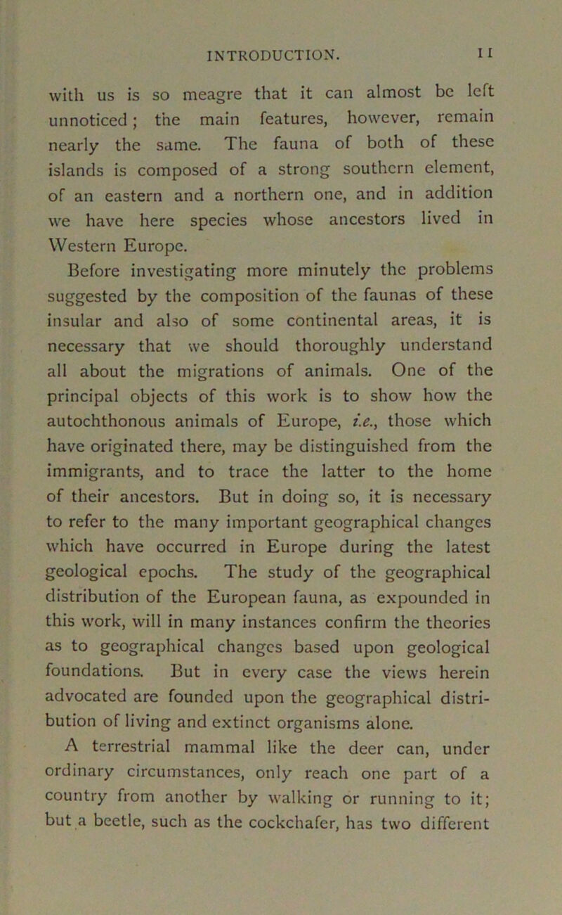 with US is SO meagre that it can almost be left unnoticed; the main features, however, remain nearly the same. The fauna of both of these islands is composed of a strong southern element, of an eastern and a northern one, and in addition we have here species whose ancestors lived in Western Europe. Before investigating more minutely the problems suggested by the composition of the faunas of these insular and also of some continental areas, it is necessary that we should thoroughly understand all about the migrations of animals. One of the principal objects of this work is to show how the autochthonous animals of Europe, i.e.^ those which have originated there, may be distinguished from the immigrants, and to trace the latter to the home of their ancestors. But in doing so, it is necessary to refer to the many important geographical changes which have occurred in Europe during the latest geological epochs. The study of the geographical distribution of the European fauna, as expounded in this work, will in many instances confirm the theories as to geographical changes based upon geological foundations. But in every case the views herein advocated are founded upon the geographical distri- bution of living and extinct organisms alone. A terrestrial mammal like the deer can, under ordinary circumstances, only reach one part of a country from another by walking or running to it; but a beetle, such as the cockchafer, has two different