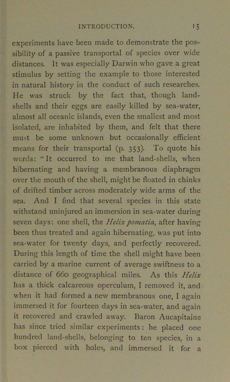 experiments have been made to demonstrate the pos- sibility of a passive transportal of species over wide distances. It was especially Darwin who gave a great stimulus by setting the example to those interested in natural history in the conduct of such researches. He was struck by the fact that, though land- shells and their eggs are easily killed by sea-water, almost all oceanic islands, even the smallest and most isolated, are inhabited by them, and felt that there must be some unknown but occasionally efficient means for their transportal (p. 353). To quote his words: “It occurred to me that land-shells, when hibernating and having a membranous diaphragm over the mouth of the shell, might be floated in chinks of drifted timber across moderately wide arms of the sea. And I find that several species in this state withstand uninjured an immersion in sea-water during seven days: one shell, the Helixpomatia, after having been thus treated and again hibernating, was put into sea-water for twenty days, and perfectly recovered. During this length of time the shell might have been carried by a marine current of average swiftness to a distance of 660 geographical miles. As this Helix has a thick calcareous operculum, I removed it, and when it had formed a new membranous one, I again immersed it for fourteen days in sea-water, and again it recovered and crawled away. Baron Aucapitaine has since tried similar experiments : he placed one hundred land-shells, belonging to ten species, in a box pierced with holes, and immersed it for a