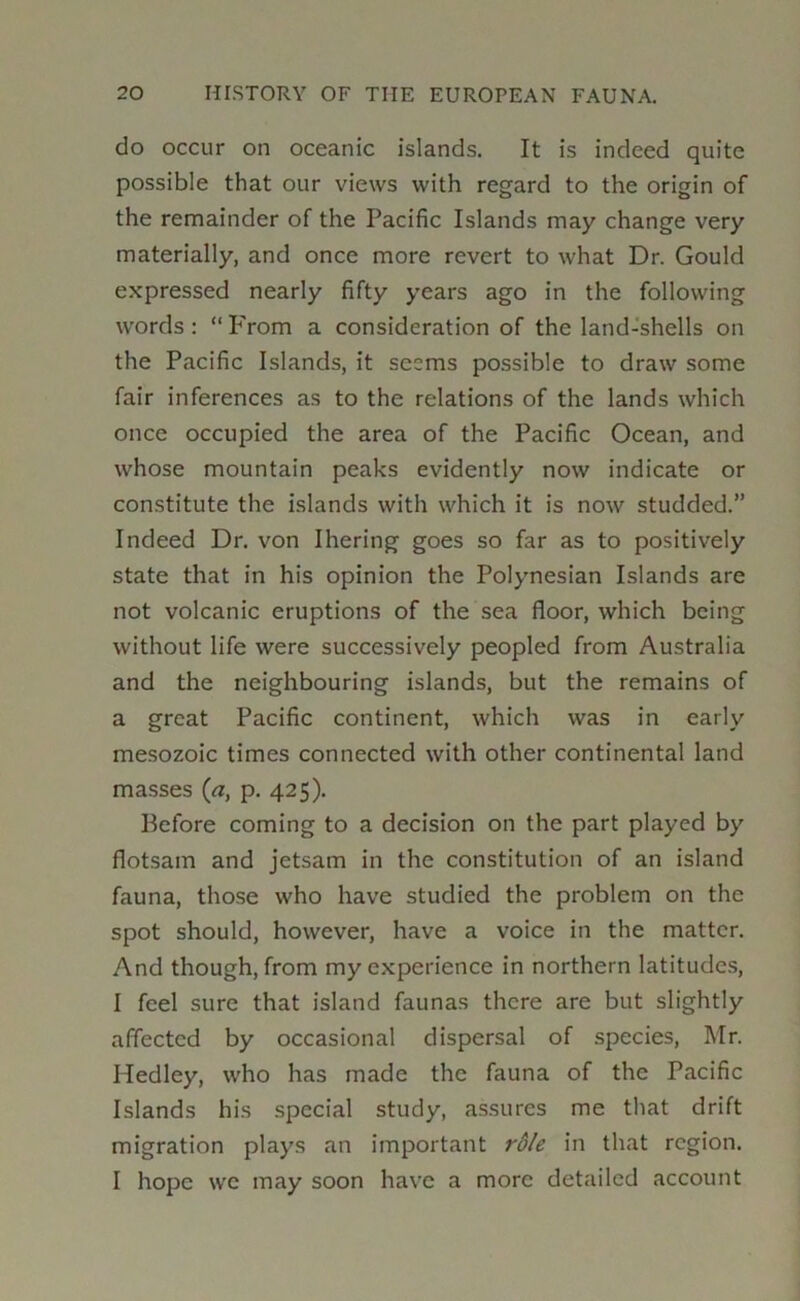 do occur on oceanic islands. It is indeed quite possible that our views with regard to the origin of the remainder of the Pacific Islands may change very materially, and once more revert to what Dr. Gould expressed nearly fifty years ago in the following words : “ P'rom a consideration of the land-shells on the Pacific Islands, it seems possible to draw some fair inferences as to the relations of the lands which once occupied the area of the Pacific Ocean, and whose mountain peaks evidently now indicate or constitute the islands with which it is now studded.” Indeed Dr. von Ihering goes so far as to positively state that in his opinion the Polynesian Islands are not volcanic eruptions of the sea floor, which being without life were successively peopled from Australia and the neighbouring islands, but the remains of a great Pacific continent, which was in early mesozoic times connected with other continental land masses (a, p. 425). Before coming to a decision on the part played by flotsam and jetsam in the constitution of an island fauna, those who have studied the problem on the spot should, however, have a voice in the matter. And though, from my experience in northern latitudes, I feel sure that island faunas there are but slightly affected by occasional dispersal of species, Mr. Hedley, who has made the fauna of the Pacific Islands his special study, assures me that drift migration plays an important rdle in that region. I hope we may soon have a more detailed account