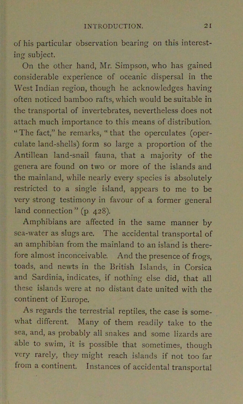 of his particular observation bearing on this interest- ing subject. On the other hand, Mr. Simpson, who has gained considerable experience of oceanic dispersal in the West Indian region, though he acknowledges having often noticed bamboo rafts, which would be suitable in the transportal of invertebrates, nevertheless does not attach much importance to this means of distribution. “ The fact,” he remarks, “ that the operculates (oper- culate land-shells) form so large a proportion of the Antillean land-snail fauna, that a majority of the genera are found on two or more of the islands and the mainland, while nearly every species is absolutely restricted to a single island, appears to me to be very strong testimony in favour of a former general land connection ” (p 428). Amphibians are affected in the same manner by sea-water as slugs are. The accidental transportal of an amphibian from the mainland to an island is there- fore almost inconceivable. And the presence of frogs, toads, and newts in the British Islands, in Corsica and Sardinia, indicates, if nothing else did, that all these islands were at no distant date united with the continent of Europe. As regards the terrestrial reptiles, the case is some- what different. Many of them readily take to the sea, and, as probably all snakes and some lizards are able to swim, it is possible that sometimes, though very rarely, they might reach islands if not too far from a continent. Instances of accidental transportal