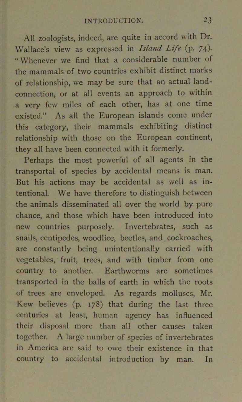 All zoologists, indeed, are quite in accord with Dr. Wallace’s view as expressed in Island Life (p. 74). “Whenever we find that a considerable number of the mammals of two countries exhibit distinct marks of relationship, we may be sure that an actual land- connection, or at all events an approach to within a very few miles of each other, has at one time existed.” As all the European islands come under this category, their mammals exhibiting distinct relationship with those on the European continent, they all have been connected with it formerly. Perhaps the most powerful of all agents in the transportal of species by accidental means is man. But his actions may be accidental as well as in- tentional. We have therefore to distinguish between the animals disseminated all over the world by pure chance, and those which have been introduced into new countries purposely. Invertebrates, such as snails, centipedes, woodlice, beetles, and cockroaches, are constantly being unintentionally carried with vegetables, fruit, trees, and with timber from one country to another. Earthworms are sometimes transported in the balls of earth in which the roots of trees are enveloped. As regards molluscs, Mr. Kew believes (p. 178) that during the last three centuries at least, human agency has influenced their disposal more than all other causes taken together. A large number of species of invertebrates in America are said to owe their existence in that country to accidental introduction by man. In