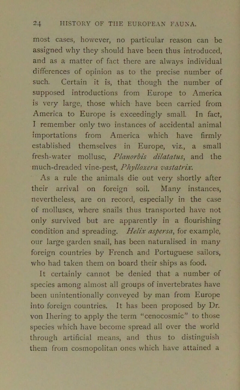 most cases, however, no particular reason can be assigned why they should have been thus introduced, and as a matter of fact there arc always individual differences of opinion as to the precise number of such. Certain it is, that though the number of supposed introductions from Europe to America is very large, those which have been carried from America to Europe is exceedingly small. In fact, I remember only two instances of accidental animal importations from America which have firmly established themselves in Europe, viz., a small fresh-water mollusc, Planorbis dilatatus, and the much-dreaded vine-pest. Phylloxera vastatrix. As a rule the animals die out very shortly after their arrival on foreign soil. Many instances, nevertheless, are on record, especially in the case of molluscs, where snails thus transported have not only survived but are apparently in a flourishing condition and spreading. Helix aspersa, for example, our larg'e garden snail, has been naturalised in many foreign countries by Erench and Portuguese sailors, who had taken them on board their ships as food. It certainly cannot be denied that a number of species among almost all groups of invertebrates have been unintentionally conveyed by man from Europe into foreign countries. It has been proposed by Dr. von Ihering to apply the term “cenocosmic” to those species which have become spread all over the world through artificial means, and thus to distinguish them from cosmopolitan ones which have attained a