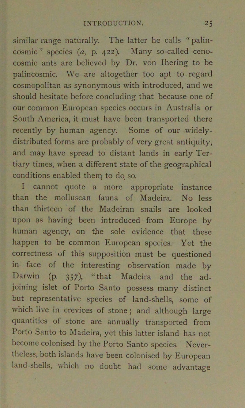 similar range naturally. The latter he calls “ palin- cosmic” species {a, p. 422). Many so-called ceno- cosmic ants are believed by Dr. von Ihering to be palincosmic. We are altogether too apt to regard cosmopolitan as synonymous with introduced, and we should hesitate before concluding that because one of our common European species occurs in Australia or South America, it must have been transported there recently by human agency. Some of our widely- distributed forms are probably of very great antiquity, and may have spread to distant lands in early Ter- tiary times, when a different state of the geographical conditions enabled therq to do so. I cannot quote a more appropriate instance than the molluscan fauna of Madeira. No less than thirteen of the Madeiran snails are looked upon as having been introduced from Europe by human agency, on the sole evidence that these happen to be common European species. Yet the correctness of this supposition must be questioned in face of the interesting observation made by Darwin (p. 357), “that Madeira and the ad- joining islet of Porto Santo possess many distinct but representative species of land-shells, some of which live in crevices of stone; and although large quantities of stone are annually transported from Porto Santo to Madeira, yet this latter island has not become colonised by the Porto Santo species. Never- theless, both islands have been colonised by European land-shells, which no doubt had some advantage