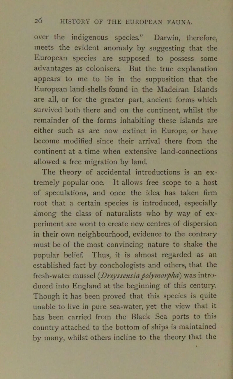 over the indigenous species.” Darwin, therefore, meets the evident anomaly by suggesting that the European species are supposed to possess some advantages as colonisers. But the true explanation appears to me to lie in the supposition that the European land-shells found in the Madeiran Islands are all, or for the greater part, ancient forms which survived both there and on the continent, whilst the remainder of the forms inhabiting these islands are either such as are now extinct in Europe, or have become modified since their arrival there from the continent at a time when extensive land-connections allowed a free migration by land. The theory of accidental introductions is an ex- tremely popular one. It allows free scope to a host of speculations, and once the idea has taken firm root that a certain species is introduced, especially a'mong the class of naturalists who by way of ex- periment are wont to create new centres of dispersion in their own neighbourhood, evidence to the contrary must be of the most convincing nature to shake the popular belief. Thus, it is almost regarded as an established fact by conchologists and others, that the fresh-water mussel (Dreyssensiapolymorpha) was intro- duced into England at the beginning of this century. Though it has been proved that this species is quite unable to live in pure sea-water, yet the view that it has been carried from the Black Sea ports to this country attached to the bottom of ships is maintained by many, whilst others incline to the theory that the