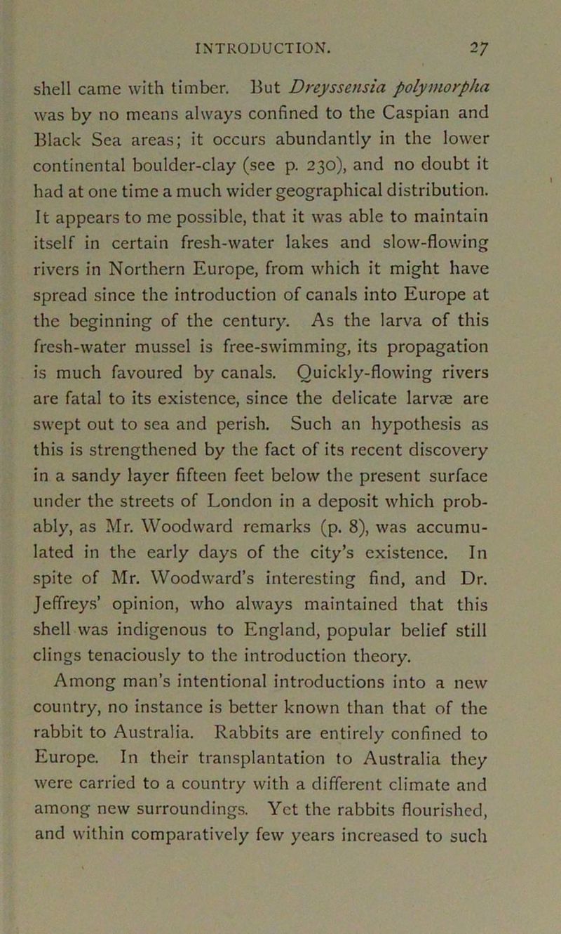 shell came with timber. But Dreyssensia polymorpha was by no means always confined to the Caspian and Black Sea areas; it occurs abundantly in the lower continental boulder-clay (see p. 230), and no doubt it had at one time a much wider geographical distribution. It appears to me possible, that it was able to maintain itself in certain fresh-water lakes and slow-flowing rivers in Northern Europe, from which it might have spread since the introduction of canals into Europe at the beginning of the century. As the larva of this fresh-water mussel is free-swimming, its propagation is much favoured by canals. Quickly-flowing rivers are fatal to its existence, since the delicate larvas are swept out to sea and perish. Such an hypothesis as this is strengthened by the fact of its recent discovery in a sandy layer fifteen feet below the present surface under the streets of London in a deposit which prob- ably, as Mr. Woodward remarks (p. 8), was accumu- lated in the early days of the city’s existence. In spite of Mr. Woodward’s interesting find, and Dr. Jeffreys’ opinion, who always maintained that this shell was indigenous to England, popular belief still clings tenaciously to the introduction theory. Among man’s intentional introductions into a new country, no instance is better known than that of the rabbit to Australia. Rabbits are entirely confined to Europe. In their transplantation to Australia they were carried to a country with a different climate and among new surroundings. Yet the rabbits flourished, and within comparatively few years increased to such