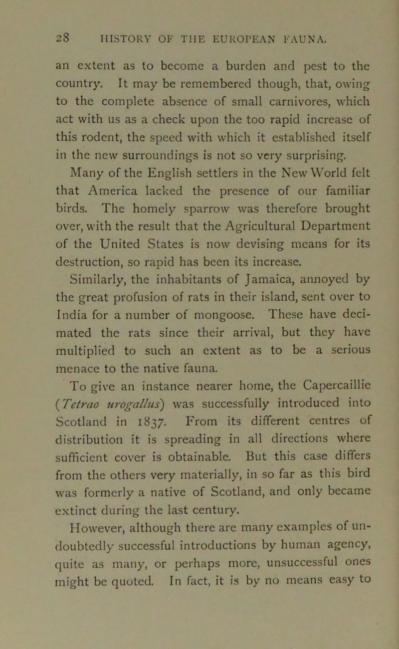 an extent as to become a burden and pest to the country. It may be remembered though, that, owing to the complete absence of small carnivores, which act with us as a check upon the too rapid increase of this rodent, the speed with which it established itself in the new surroundings is not so very surprising. Many of the English settlers in the New World felt that America lacked the presence of our familiar birds. The homely sparrow was therefore brought over, with the result that the Agricultural Department of the United States is now devising means for its destruction, so rapid has been its increase. Similarly, the inhabitants of Jamaica, annoyed by the great profusion of rats in their island, sent over to India for a number of mongoose. These have deci- mated the rats since their arrival, but they have multiplied to such an extent as to be a serious menace to the native fauna. To give an instance nearer home, the Capercaillie {Fetrao urogallus) was successfully introduced into Scotland in 1837. From its different centres of distribution it is spreading in all directions where sufficient cover is obtainable. But this case differs from the others very materially, in so far as this bird was formerly a native of Scotland, and only became extinct during the last century. However, although there are many examples of un- doubtedly successful introductions by human agency, quite as many, or perhaps more, unsuccessful ones might be quoted. In fact, it is by no means easy to