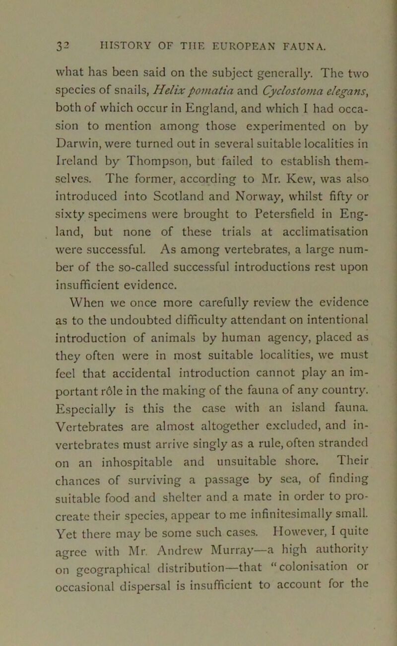 what has been said on the subject generally. The two species of snails, Helixpomatia and Cyclostoma elegans, both of which occur in England, and which I had occa- sion to mention among those experimented on by Darwin, were turned out in several suitable localities in Ireland by Thompson, but failed to establish them- selves. The former, according to Mr. Kew, was also introduced into Scotland and Norway, whilst fifty or sixty specimens were brought to Petersfield in Eng- land, but none of these trials at acclimatisation were successful. As among vertebrates, a large num- ber of the so-called successful introductions rest upon insufficient evidence. When we once more carefully review the evidence as to the undoubted difficulty attendant on intentional introduction of animals by human agency, placed as they often were in most suitable localities, we must feel that accidental introduction cannot play an im- portant r61e in the making of the fauna of any country. Especially is this the case with an island fauna. Vertebrates are almost altogether excluded, and in- vertebrates must arrive singly as a rule, often stranded on an inhospitable and unsuitable shore. Their chances of surviving a passage by sea, of finding suitable food and shelter and a mate in order to pro- create their species, appear to me infinitesimally small. Yet there may be some such cases. However, I quite agree with Mr. Andrew Murray—a high authority on geographical distribution—that “colonisation or occasional dispersal is insufficient to account for the