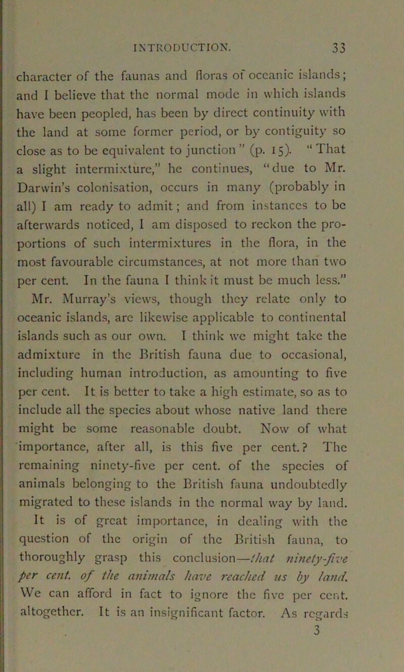 character of the faunas and floras of oceanic islands; and I believe that the normal mode in which islands have been peopled, has been by direct continuity w'ith the land at some former period, or by contiguity so close as to be equivalent to junction ” (p. 15). “ That a slight intermixture,” he continues, “due to Mr. Darwin’s colonisation, occurs in many (probably in all) I am ready to admit; and from instances to be afterwards noticed, 1 am disposed to reckon the pro- portions of such intermixtures in the flora, in the most favourable circumstances, at not more than two per cent. In the fauna I think it must be much less.” Mr. Murray’s views, though they relate only to oceanic islands, arc likewise applicable to continental islands such as our own. I think we might take the admixture in the British fauna due to occasional, including human introduction, as amounting to five per cent. It is better to take a high estimate, so as to include all the species about whose native land there might be some reasonable doubt. Now of what importance, after all, is this five per cent? The remaining ninety-five per cent, of the species of animals belonging to the British fauna undoubtedly migrated to these islands in the normal way by land. It is of great importance, in dealing with the question of the origin of the British fauna, to thoroughly grasp this conclusion—that ninety-five per cent, of the animals hai>e reached us by land. We can afford in fact to ignore the five per cent, altogether. It is an insignificant factor. As regards 3