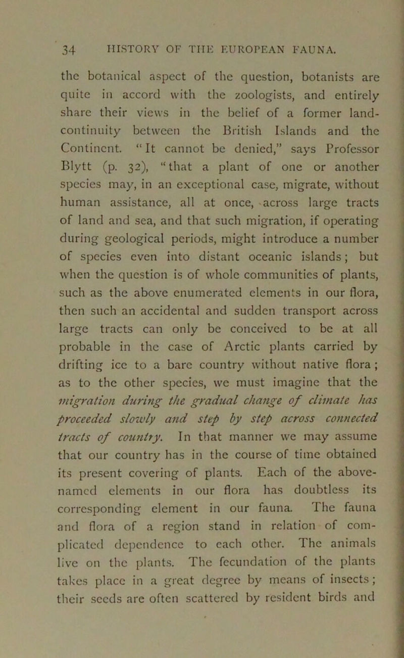 the botanical aspect of the question, botanists are quite in accord with the zoologists, and entirely share their views in the belief of a former land- continuity between the British Islands and the Continent. “ It cannot be denied,” says Professor Blytt (p. 32), “that a plant of one or another species may, in an exceptional case, migrate, without human assistance, all at once, * across large tracts of land and sea, and that such migration, if operating during geological periods, might introduce a number of species even into distant oceanic islands; but when the question is of whole communities of plants, such as the above enumerated elements in our flora, then such an accidental and sudden transport across large tracts can only be conceived to be at all probable in the case of Arctic plants carried by drifting ice to a bare country without native flora ; as to the other species, we must imagine that the migration during the gradual change of climate has proceeded slowly and step by step across connected tracts of country. In that manner we may assume that our country has in the course of time obtained its present covering of plants. Each of the above- named elements in our flora has doubtless its corresponding element in our fauna. The fauna and flora of a region stand in relation of com- plicated dependence to each other. The animals live on the plants. The fecundation of the plants takes place in a great degree by means of insects; their seeds are often scattered by resident birds and