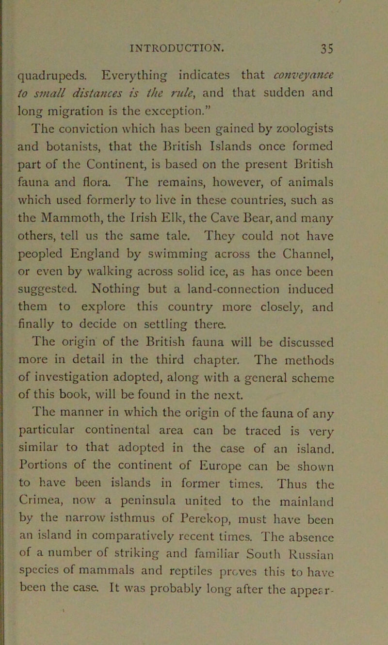 quadrupeds. Everything indicates that com>eyance to small distances is the ride, and that sudden and long migration is the exception.” The conviction which has been gained by zoologists and botanists, that the British Islands once formed part of the Continent, is based on the present British fauna and flora. The remains, however, of animals which used formerly to live in these countries, such as the Mammoth, the Irish Elk, the Cave Bear, and many others, tell us the same tale. They could not have peopled England by swimming across the Channel, or even by walking across solid ice, as has once been suggested. Nothing but a land-connection induced them to explore this country more closely, and finally to decide on settling there. The origin of the British fauna will be discussed more in detail in the third chapter. The methods of investigation adopted, along with a general scheme of this book, will be found in the next. The manner in which the origin of the fauna of any particular continental area can be traced is very similar to that adopted in the case of an island. Portions of the continent of Europe can be shown to have been islands in former times. Thus the Crimea, now a peninsula united to the mainland by the narrow isthmus of Perekop, must have been an i.sland in comparatively recent times. The absence of a number of striking and familiar South Russian species of mammals and reptiles proves this to have been the case. It was probably long after the appear-