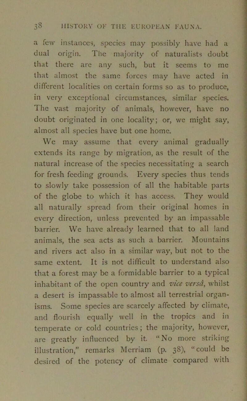 a few in.stances, species may possibly liave had a dual origin. The majority of naturalists doubt that there arc any such, but it seems to me that almost th.e same forces may have acted in different localities on certain forms so as to produce, in very exceptional circumstances, similar species. The vast majority of animals, however, have no doubt originated in one locality; or, we might say, almost all species have but one home. We may assume that every animal gradually extends its range by migration, as the result of the natural increase of the species necessitating a search for fresh feeding grounds. Every species thus tends to slowly take possession of all the habitable parts of the globe to which it has acces.s. They would all naturally spread from their original homes in every direction, unless prevented by an impassable barrier. We have already learned that to all land animals, the sea acts as such a barrier. Mountains and rivers act also in a similar way, but not to the same extent. It is not difficult to understand also that a forest may be a formidable barrier to a typical inhabitant of the open country and vice versA, whilst a desert is impassable to almost all terrestrial organ- isms. Some species are scarcely affected by climate, and flourish equally well in the tropics and in temperate or cold countries; the majority, however, are greatly influenced by it. “No more .striking illustration,” remarks Merriam (p. 38), “could be desired of the potency of climate compared with