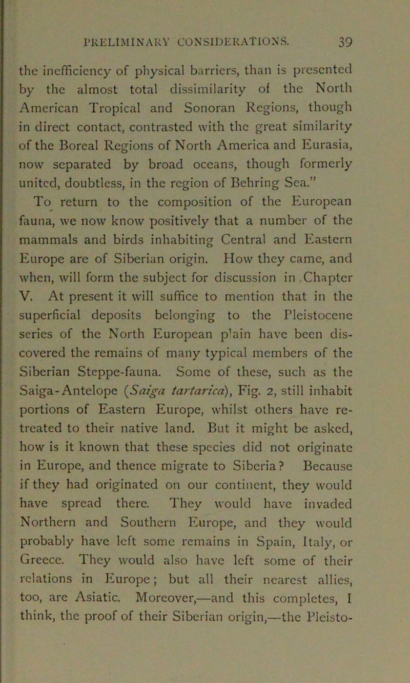 the inefficiency of physical barriers, than is presented by the almost total dissimilarity of the North American Tropical and Sonoran Regions, though in direct contact, contrasted with the great similarity of the Boreal Regions of North America and Eurasia, now separated by broad oceans, though formerly united, doubtless, in the region of Behring Sea.” To return to the composition of the European fauna, we now know positively that a number of the mammals and birds inhabiting Central and Eastern Europe are of Siberian origin. How they came, and when, will form the subject for discussion in .Chapter V. At present it will suffice to mention that in the superficial deposits belonging to the Pleistocene series of the North European p’ain have been dis- covered the remains of many typical members of the Siberian Steppe-fauna. Some of these, such as the Saiga-Antelope (Sm'g-a tartarica), Fig. 2, still inhabit portions of Eastern Europe, whilst others have re- treated to their native land. But it might be asked, how is it known that these species did not originate in Europe, and thence migrate to Siberia? Because if they had originated on our continent, they would have spread there. They would have invaded Northern and Southern luirope, and they would probably have left some remains in Spain, Italy, or Greece. They would also have left some of their relations in Europe; but all their nearest allies, too, are Asiatic. Moreover,—and this completes, I think, the proof of their Siberian origin,—the Pleisto-
