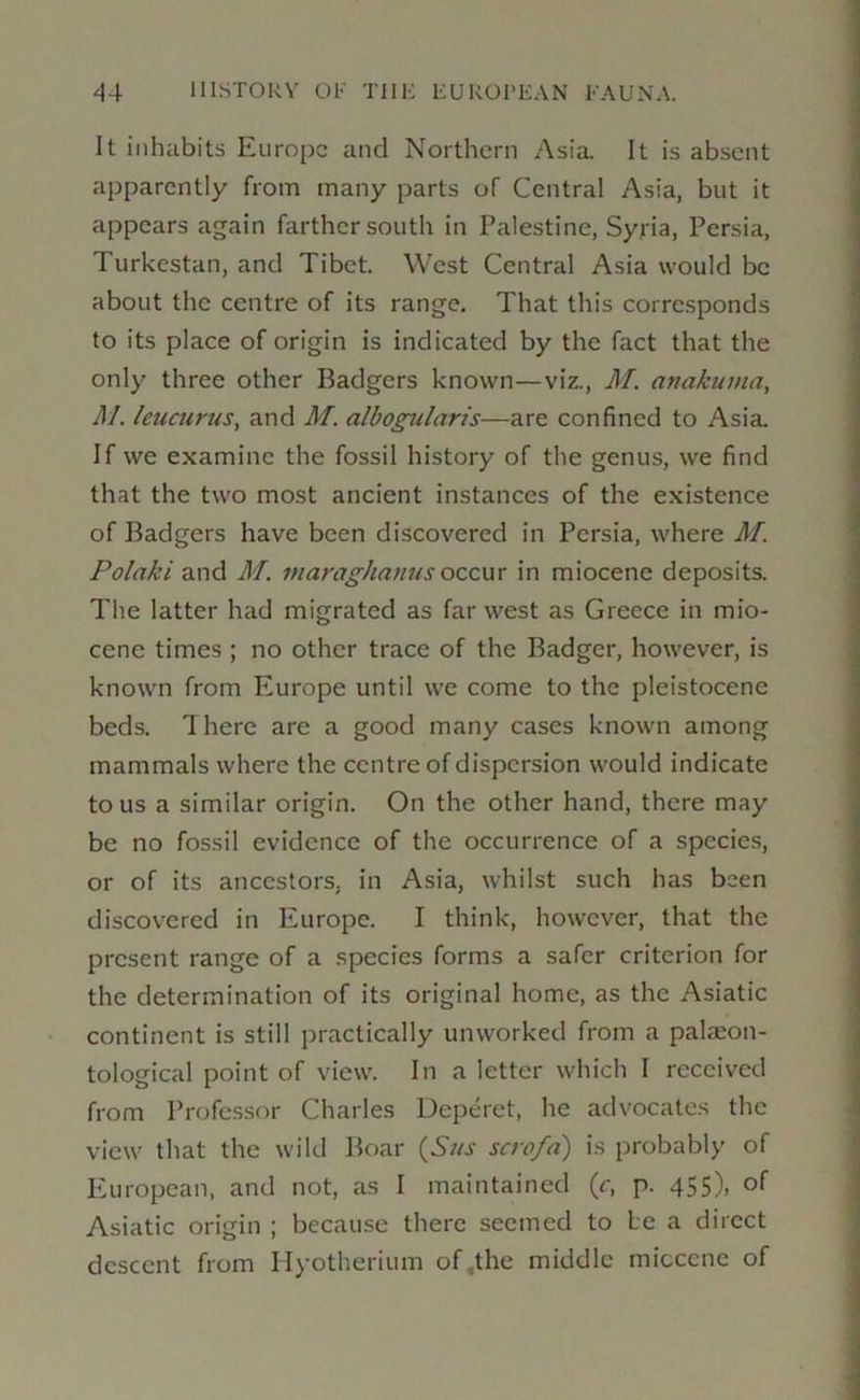 It inhabits Europe and Northern Asia It is absent apparently from many parts of Central Asia, but it appears again farther south in Palestine, Syria, Persia, Turkestan, and Tibet. West Central Asia would be about the centre of its range. That this corresponds to its place of origin is indicated by the fact that the only three other Badgers known—viz., M. anakuina, M. icucurus, and M. albogularis—are confined to Asia. If we examine the fossil history of the genus, we find that the two most ancient instances of the existence of Badgers have been discovered in Persia, where M. Polaki and M. maraghanus occur in miocene deposits. The latter had migrated as far west as Greece in mio- cene times ; no other trace of the Badger, however, is known from Europe until we come to the pleistocene beds. There are a good many cases known among mammals where the centre of dispersion would indicate to us a similar origin. On the other hand, there may be no fossil evidence of the occurrence of a species, or of its ancestors, in Asia, whilst such has been discovered in Europe. I think, however, that the present range of a species forms a safer criterion for the determination of its original home, as the Asiatic continent is still practically unworked from a palaeon- tological point of view. In a letter which I received from Professor Charles Deperet, he advocates the view that the wild Boar {Sus scrofd) is probably of European, and not, as I maintained (r, p. 455), of Asiatic origin ; because there seemed to be a direct descent from Hyotherium of.the middle micccne of