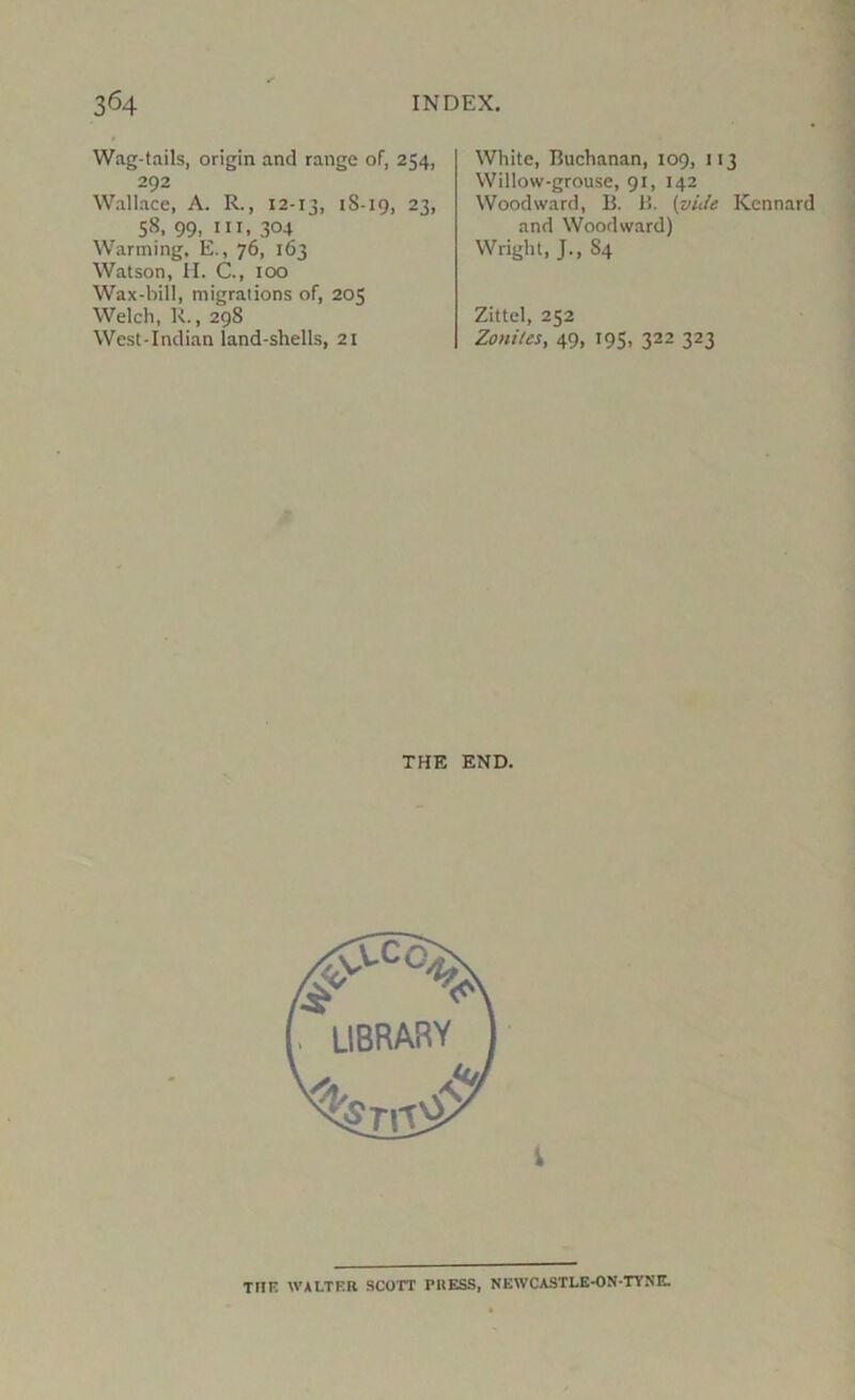 Wag-tails, origin and range of, 254, 292 Wallace, A. R., 12-13, 18-19, 23, 58, 99, III, 304 Warming, E., 76, 163 Watson, II. C., 100 Wax-bill, migrations of, 205 Welch, R., 298 West-Inclian land-shells, 21 White, Buchanan, 109, 113 Willow-grouse, 91, 142 Woodward, B. B. {vide Kcnnard and Woodward) Wright, J., S4 Zittel, 252 Zoniles, 49, 195, 322 323 THE END. TIIK WALTER SCOTT PRESS, NEWCASTLE-ON-TYNE.