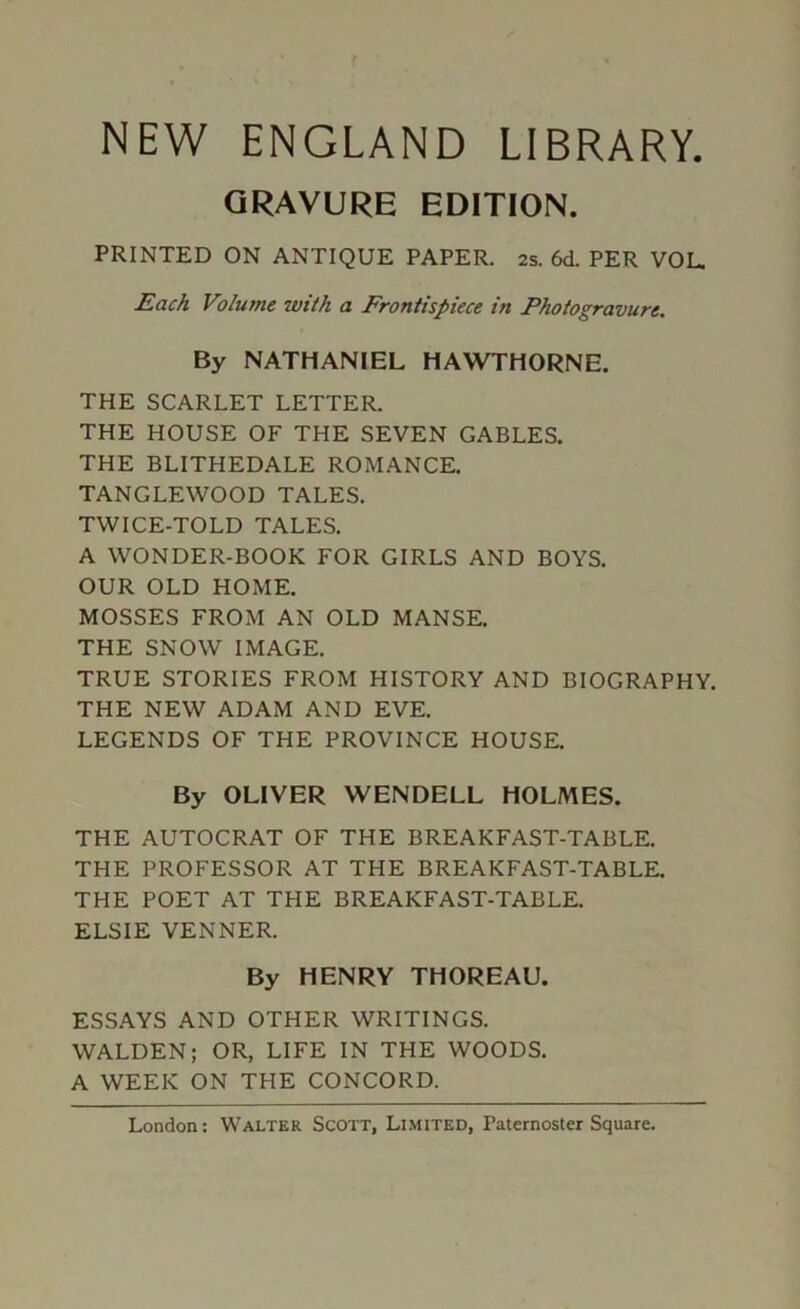 NEW ENGLAND LIBRARY. GRAVURE EDITION. PRINTED ON ANTIQUE PAPER. 2s. 6cL PER VOL. Each Volume with a Frontispiece in Photogravure, By NATHANIEL HAWTHORNE. THE SCARLET LETTER. THE HOUSE OF THE SEVEN GABLES. THE BLITHEDALE ROMANCE. TANGLEWOOD TALES. TWICE-TOLD TALES. A WONDER-BOOK FOR GIRLS AND BOYS. OUR OLD HOME. MOSSES FROM AN OLD MANSE. THE SNOW IMAGE. TRUE STORIES FROM HISTORY AND BIOGRAPHY. THE NEW ADAM AND EVE. LEGENDS OF THE PROVINCE HOUSE. By OLIVER WENDELL HOLMES. THE AUTOCRAT OF THE BREAKFAST-TABLE. THE PROFESSOR AT THE BREAKFAST-TABLE. THE POET AT THE BREAKFAST-TABLE. ELSIE VENNER. By HENRY THOREAU. ESSAYS AND OTHER WRITINGS. WALDEN; OR, LIFE IN THE WOODS. A WEEK ON THE CONCORD.