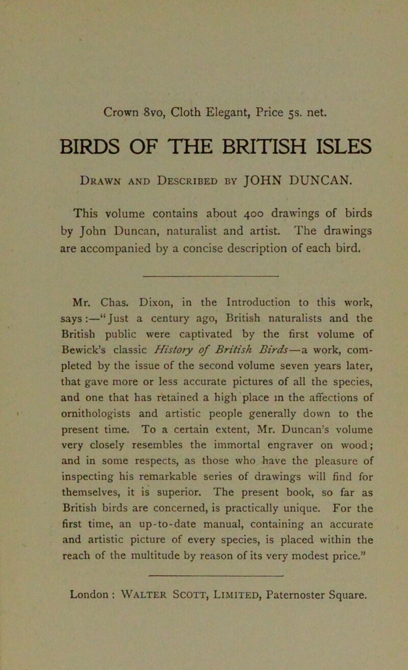 Crown 8vo, Cloth Elegant, Price 5s. net. BIRDS OF THE BRITISH ISLES Drawn and Described by JOHN DUNCAN. This volume contains about 400 drawings of birds by John Duncan, naturalist and artist. The drawings are accompanied by a concise description of each bird. Mr. Chas. Dixon, in the Introduction to this work, says:—“Just a century ago, British naturalists and the British public were captivated by the first volume of Bewick’s classic History of British Birds—a work, com- pleted by the issue of the second volume seven years later, that gave more or less accurate pictures of all the species, and one that has retained a high place m the affections of ornithologists and artistic people generally down to the present time. To a certain extent, Mr. Duncan’s volume very closely resembles the immortal engraver on wood; and in some respects, as those who have the pleasure of inspecting his remarkable series of drawings will find for themselves, it is superior. The present book, so far as British birds are concerned, is practically unique. For the first time, an up-to-date manual, containing an accurate and artistic picture of every species, is placed within the reach of the multitude by reason of its very modest price.”