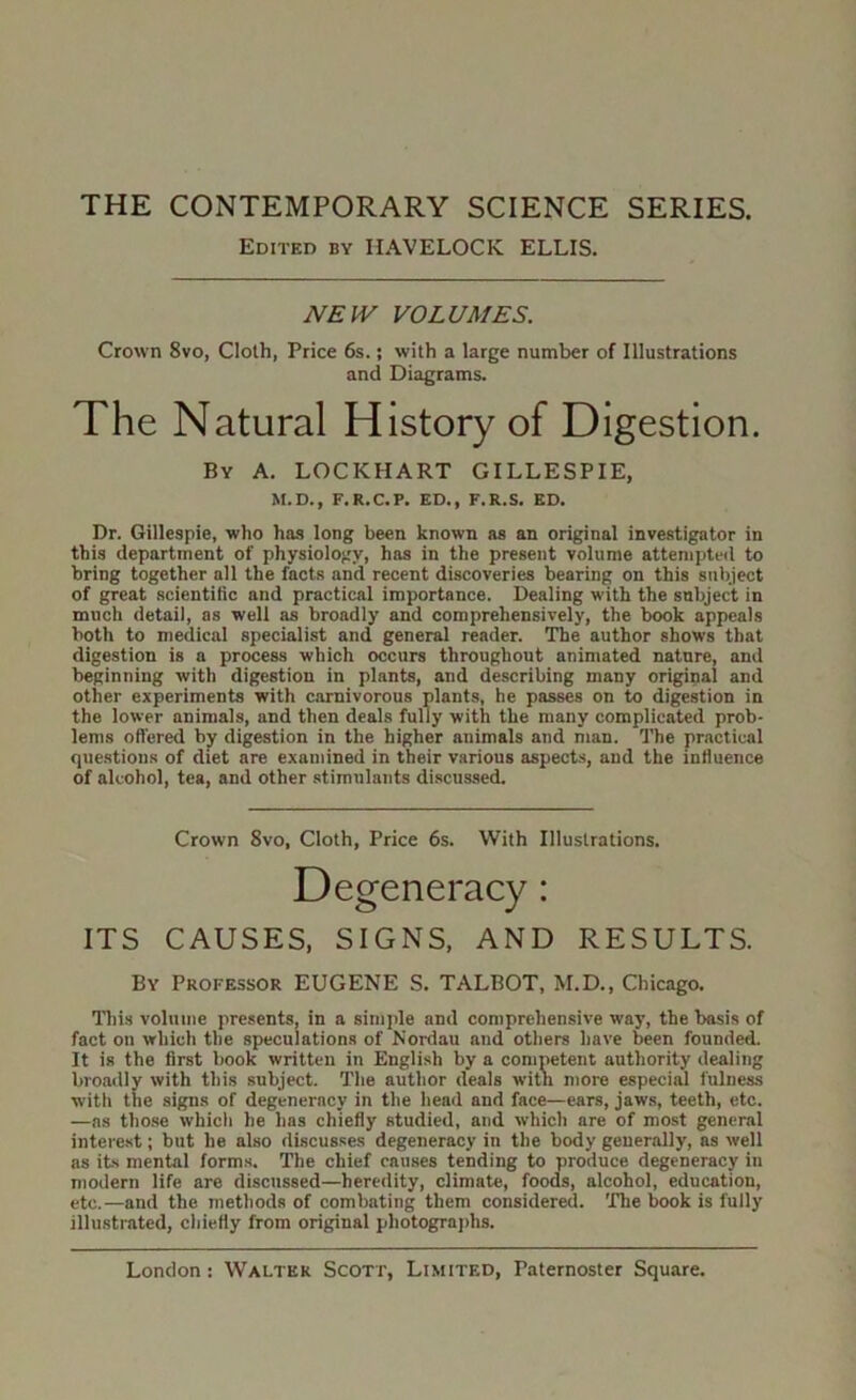 THE CONTEMPORARY SCIENCE SERIES. Edited by HAVELOCK ELLIS. NEIV VOLUMES. Crown 8vo, Cloth, Price 6s.; with a large number of Illustrations and Diagrams. The Natural History of Digestion. By a. LOCKHART GILLESPIE, Dr. Gillespie, who has long been known as an original investigator in this department of physiology, has in the present volume attempted to bring together all the facts and recent discoveries bearing on this subject of great scientific and practical importance. Dealing with the subject in much detail, as well as broadly and comprehensively, the book appeals both to medical specialist and general reader. The author shows that digestion is a process which occurs throughout animated nature, and beginning with digestion in plants, and describing many original and other experiments with carnivorous plants, he passes on to digestion in the lower animals, and then deals fully with the many complicated prob- lems offered by digestion in the higher animals and man. The practical que.stions of diet are examined in their various aspects, and the influence of alcohol, tea, and other stimulants discussed. ITS CAUSES, SIGNS, AND RESULTS. By Professor EUGENE S. TALBOT, M.D., Chicago. niis volume presents, in a simple and comprehensive way, the basis of fact on which the speculations of Nordau and others have been founded. It is the first book written in English by a competent authority dealing broadly with this subject. The author deals witn more especial fulness with the signs of degeneracy in the head and face—ears, jaws, teeth, etc. —ns those which he has chiefly studied, and which are of most general interest; but he also discusses degeneracy in the body generally, as well as its mental forms. The chief causes tending to produce degeneracy in modern life are discussed—heredity, climate, foods, alcohol, education, etc.—and the methods of combating them considered. The book is fully illustrated, chiefly from original photograjihs. M.D., F.R.C.P. ED., F.R.S. ED. Crown 8vo, Cloth, Price 6s. With Illustrations.