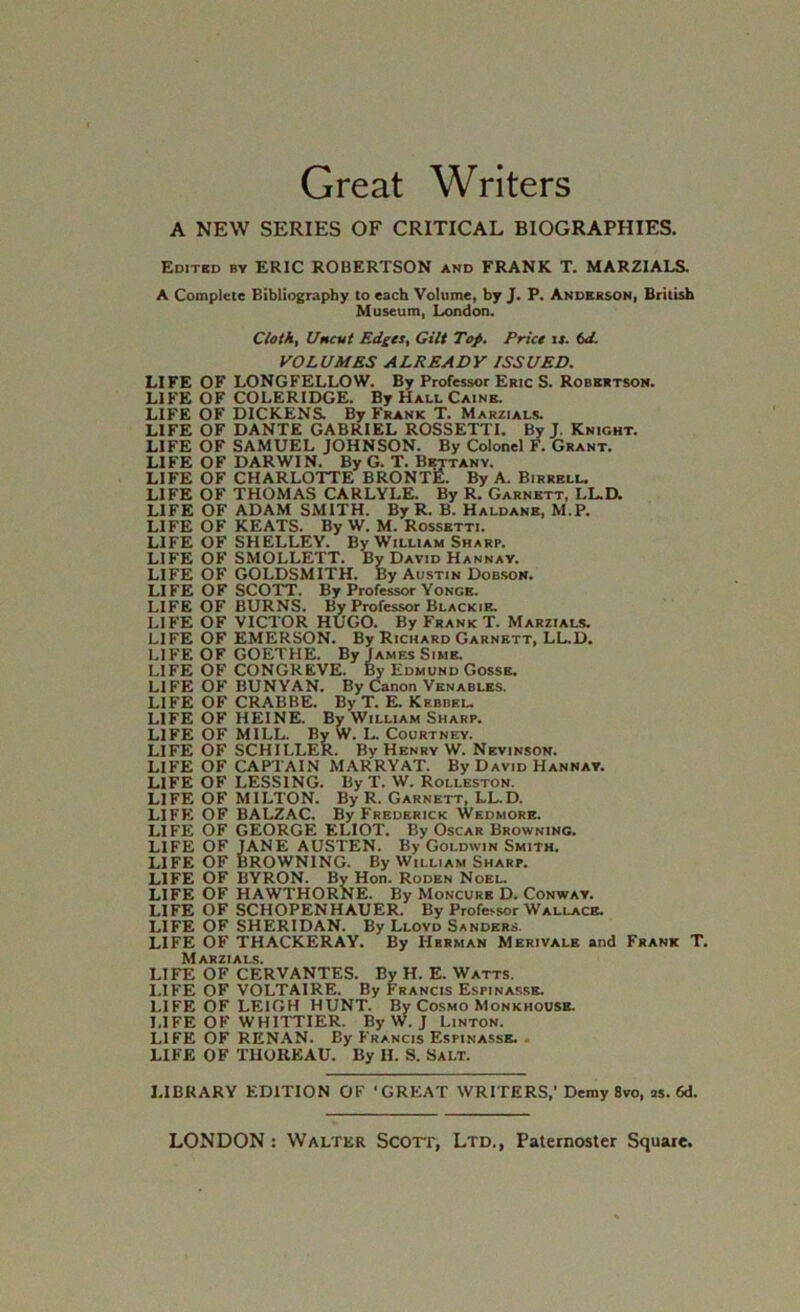 Great Writers A NEW SERIES OF CRITICAL BIOGRAPHIES, Editsd by eric ROBERTSON and FRANK T. MARZIALS. A Complete Bibliography to each Volume, by J. P. Anderson, British Museum, London. Cloth, Uncut Edges, Gilt Top. Price ir. td. VOLUMES ALREADY ISSUED. LIFE OF LONGFELLOW. By Professor Eric S. Robertson. LIFE OF COLERIDGE. By Hall Caine. LIFE OF DICKENS. By Frank T. Marzials. LIFE OF DANTE GABRIEL ROSSETTI. By J, Knight. LIFE OF SAMUEL JOHNSON. By Colonel F. Grant. LIFE OF DARWIN. By G. T. Bisttany. LIFE OF CHARLOTTE BRONTE. By A. Birrell. LIFE OF THOMAS CARLYLE. By R. Garnett, LL.D. LIFE OF ADAM SMITH. By R. B. Haldane, M.P. LIFE OF KEATS. By W. M. Rossetti. LIFE OF SHELLEY. By William Sharp. LIFE OF SMOLLETT. By David Hannay. LIFE OF GOLDSMITH. By Austin Dobson. LIFE OF SCOTT. By Professor Yonge. LIFE OF BURNS. By Professor Blackie. LIFE OF VICTOR HUGO. By Frank T. Marzials. LIFE OF EMERSON. By Richard Garnett, LL.D. LIFE OF GOETHE. By James Sime, LIFE OF CONGREVE. By Edmund Gossb. LIFE OF BUNYAN. By Canon Venables. LIFE OF CRAB BE. By T. E. Kebbeu LIFE OF HEINE. By William Sharp. LIFE OF MILL. By W. L. Courtney. LIFE OF SCHILLER. By Henry W. Nevinson. LIFE OF CAPTAIN MARRYAT. By David Hannay. LIFE OF LESSING. By T. W. Rolleston. LIFE OF MILTON. By R. Garnett, LL.D. LIFFi OF BALZAC. By Frederick Wedmork. LIFE OF GEORGE ELIOT. By Oscar Browning. LIFE OF JANE AUSTEN. By Goldwin Smith. LIFE OF BROWNING. By William Sharp. LIFE OF BYRON. By Hon. Roden Noel. LIFE OF HAWTHORNE. By Moncurb D. Conway. LIFE OF SCHOPENHAUER. By Professor Wallace. LIFE OF SHERIDAN. By Lloyd Sanders. LIFE OF THACKERAY. By Herman Merivale and Frank T, Marzials. LIFE OF CERVANTES. By H. E. Watts. LIFE OF VOLTAIRE. By Francis Espinasse. LIFE OF LEIGH HUNT. By Cosmo Monkhousb. LIFE OF WHITTIER. By W. J Linton. LIFE OF RENAN. By Francis Espinassb. < LIFE OF TUOREAU. By H. S. Salt. LIBRARY EDITION OF ‘GREAT WRITERS,’Demy Svo, as. 6d.