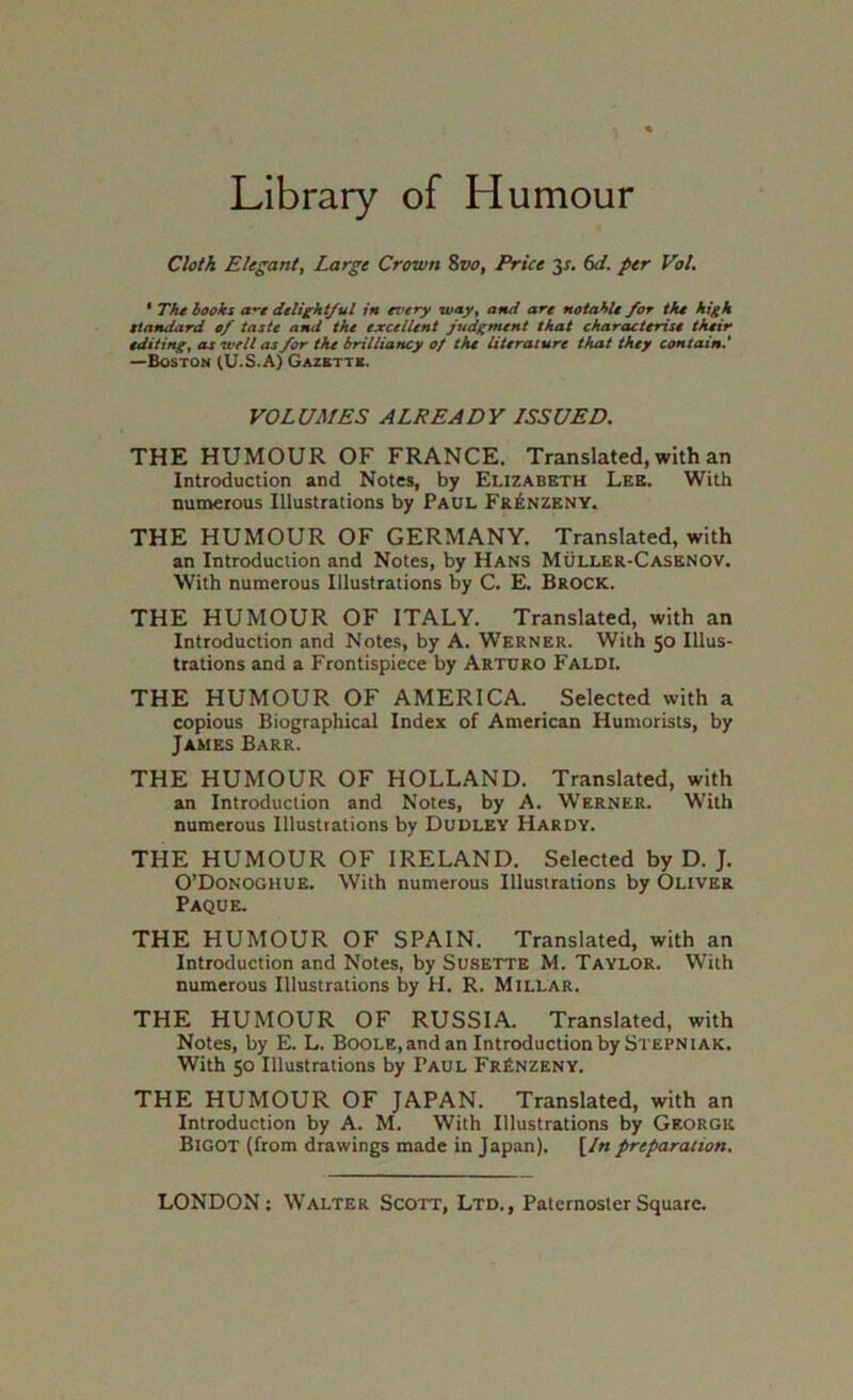 Library of Humour Cloth Elegant, Large Crown 8vo, Price 3x. (xi. per Vol. ' Thtbooki a'-t dtlieht/ul in ez’ery way, and art notahlt for tfu high ttandard cf taste and the excelUnt judgment that characterise their editing, as well as for the brilliancy of the literature that they contain.' —Boston (U.S.A) Gazettb. VOLUMES ALREADY LSSUED. THE HUMOUR OF FRANCE. Translated, with an Introduction and Notes, by Elizabeth Lee. With numerous Illustrations by Paul Fr^nzeny. THE HUMOUR OF GERMANY. Translated, with an Introduction and Notes, by Hans Muller-Casenov. With numerous Illustrations by C. E. Brock. THE HUMOUR OF ITALY. Translated, with an Introduction and Notes, by A. Werner. With 50 Illus- trations and a Frontispiece by Arturo Faldi. THE HUMOUR OF AMERICA. Selected with a copious Biographical Index of American Humorists, by James Barr. THE HUMOUR OF HOLLAND. Translated, with an Introduction and Notes, by A. Werner. With numerous Illustrations by Dudley Hardy. THE HUMOUR OF IRELAND. Selected by D. J. O’Donoghue. With numerous Illustrations by Oliver Paque. THE HUMOUR OF SPAIN. Translated, with an Introduction and Notes, by Susette M. Taylor. With numerous Illustrations by H. R. Millar. THE HUMOUR OF RUSSIA. Translated, with Notes, by E. L. Boole, and an Introduction by Stepniak. With 50 Illustrations by Paul FrRnzeny. THE HUMOUR OF JAPAN. Translated, with an Introduction by A. M. With Illustrations by George Bigot (from drawings made in Japan). [/« preparation.