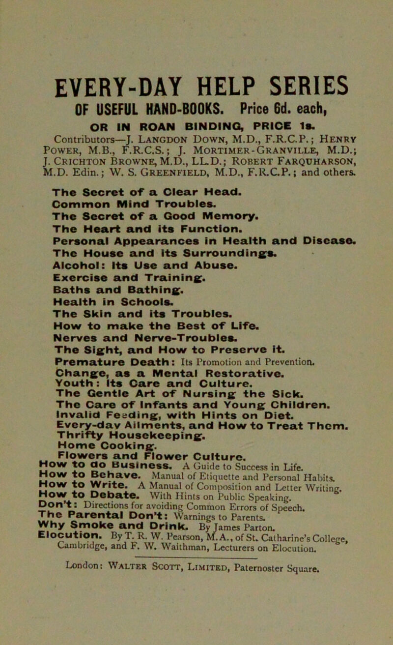 EVERY-DAY HELP SERIES OF USEFUL HAND-BOOKS. Price 6d. each, OR IN ROAN BINDING, PRICE Is. Contributors—J. Langdon Down, M.D., F.R.C.P.; Henry Power, M.B., F.R.C.S.; J. Mortimer-Granville, M.D.; J. Crichton Browne, M.D., LL.D.; Robert Farquharson, M.D. Edin.; W, S. Greenfield, M.D., F.R.CP.; and others. The Secret of a Clear Head. Common Mind Troubles. The Secret oT a Good Memory. The Heart and its Function. Personal Appearances in Health and Disease. The House and its Surroundings. Alcohol: its Use and Abuse. Exercise and Training. Baths and Bathing. Health in Schools. The Skin and its Troubles. How to make the Best oT Life. Nerves and Nerve-Troubles. The Sight, and How to Preserve it. Premature Death : Its Promotion and Prevention. Change, as a Mental Restorative. Youth: Its Care and Culture. The Gentle Art of Nursing the Sick. The Care of Infants and Young Children, Invalid Feeding, with Hints on Diet. Every-dav Ailments, and How to Treat Them. Thrifty Housekeeping. Home Cooking. Flowers and Flower Culture. How to do Business. A Guide to Success in Life. How to Behave. Manual of Etiquette and Personal Habits. How to Write. A Manual of Composition and Letter Writinc. How to Debate. With Hints on Public Speaking. Don't: Directions for avoiding Common Errors of Speech. The Parental Don’t: Warnings to Parents. Why Smoke and Drink. By James Parton. Elocution. ByT. R. W. Pearson, M. A., of Su Catharine’s College, Cambridge, and F. W. Waithman, Lecturers on Elocution.