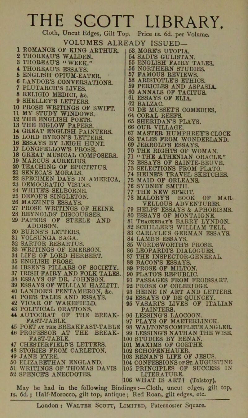 THE SCOTT LIBRARY. Cloth, Uncut Edges, Gilt Top. Price is. 6d. per Volume. VOLUMES ALREADY ISSUED— 1 ROMANCE OF KING ARTHUR. 2 THOREAU’S WALDEN. 3 THOBEAU’S “WEEK.” 4 THOREAU’S ESSAYS. 6 ENGLISH OPIUM-EATER. 6 LANDOR’S CONVERSATIONS. 7 PLUTARCH’S LIVES. 8 RELIGIO MEDICI, Ac. 9 SHELLEY’S LETTERS. 10 PROSE WRI'TINGS OP SWIFT 11 MY STUDY WINDOWS. 12 THE ENGLISH POETS. 13 THE BIGLOW PAPERS. 14 GREAT ENGLISH PAINTERS. 16 LORD BYRON’S LEl'TERS. 16 ESSAYS BY LEIGH HUNT. 17 LONGFELLOW’S PROSK 18 GREAT MUSICAL COMPOSERS. 19 MARCUS AURELIUS. 20 TEACHING OF EPICTETUS. 21 SENECA’S MORALS. 22 SPECIMEN DAYS IN AMERICA. 23 DEMOCRATIC VISTAS. 24 WHITE’S SELBORNK 25 DEFOE’S SINGLETON. 26 MAZZINI’S ESSAYS. 27 PROSE WRITINGS OF HEINE. 23 REYNOLDS’ DISCOURSES. 29 PAPERS OF STEELE AND ADDISON. 30 BURNS’S LETTERS. 31 VOLSUNGA SAGA. 32 SARTOR RESARTUS. 33 WRITINGS OF EMERSON. 34 LIFE OF LORD HERBERT. 35 ENGLISH PROSE. 36 IBSEN’S PILLARS OF SOCIETY. 37 IRISH FAIRY AND FOLK TALES. 33 ESSAYS OF DR. JOHNSON. 39 E.SSAYS OP WILLIAM HAZLI-rT. 40 LANDOR’S PENTAMERON, &c. 41 POE’S TALES AND ESSAYS. 42 VICAR OF WAKEFIELD. 43 POLITICAL ORATIONS. 44 AUTOCRAT OP THE BREAK- FAST-TABLK 45 POET AT THK BREAKFAST-TABLE 46 PROFESSOR AT THE BREAK- FAST-TABLE. 47 CHESTERFIELD’S LETTERS. 48 STORIES FROM CARLETON. 49 JANE F.YRE. 60 ELIZABETHAN ENGLAND. 61 WRITINGS OF THOMAS DAVIS 62 SPENCE’S ANECDOTES. 63 MORE’S UTOPIA. 64 SADI’S GULIS'FAN. 66 ENGLISH FAIRY TALES. 66 NORTHERN STUDIEa 67 FAMOUS REVIEWS. 58 ARISTOTLE’S ETHICS. 59 PERICLES AND ASPASIA. 60 ANNALS OP TACITUK 61 ESSAYS OF ELIA. 62 BALZAC. 63 DE MUSSETS COMEDIES. 64 CORAL REEFS. 65 SHERIDAN’S PLAYS. 66 OUR VILLAGE 67 MASTER HUMPHREY’S CLOCK 68 TALES FROM WONDERLAND. 69 JERROLD’S ESSAYS. 70 THE RIGH'TS OF WOMAN. 71 “THE ATHENIAN ORACLE” 72 ESSAYS OP SAINTEBEUVE. 73 SELECTIONS FROM PLATO. 74 HEINE’S TRAVEL SKETCHES. 75 MAID OP ORLEANE 76 SYDNEY SMITH. 77 THE NEW SPHilT. 78 MALORY’S BOOK OP MAR- VELLOUS ADVENTURES. 79 HELPS’ ESSAYS & APHORISMS. 80 ESSAYS OP MONTAIGNE. 81 THiCKKRAT’s BARRY LYNDON. 82 SCHILLER’S WILLIAM TELL 83 CARLYLE’S GERMAN ESSAYS. 84 LAMBS ESSAYS. 85 WORDSWORTH’S PROSE 86 LEOPARDI’S DIALOGUES. 87 THE INSPECTOR-GENERAL 88 BACON’S ESSAYE 89 PROSE OF MILTON. 90 PLATO’S REPUBLIC. 91 PASSAGES FROM FROISSART. 92 PROSE OP COLERIDGE 93 HEINE IN ART AND LETTERE 94 ESSAYS OF DE QUINCEY. 95 VASARI’S LIVES OF ITALIAN PAINTERS. 96 LESSING’S LAOCOON. 97 PLAYS OF MAETERLINCK. 98 WALTON’S COMPLETE ANGLEE 99 LESSING’S NATHAN THE WISE 100 STUDIES BY RENAN. 101 MAXIMS OF GOETHE. 102 SCHOPENHAUER 103 RENAN’S LIFE OF JESUS. 104 CONFESSIONS OF St. AUGUSTINE 105 PRINCIPLES OF SUCCESS IN LITERATURE 106 WHAT IS ART? (Tolstoy). May be had in the following Bindings:—Cloth, uncut edges, gilt top, IS. 6d.; Half-Morocco, gilt top, antique; Red Roan, gilt edges, etc.
