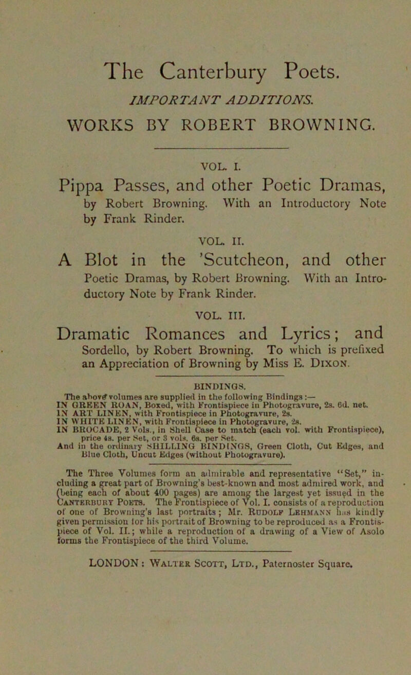 IMPORTANT ADDITIONS. WORKS BY ROBERT BROWNING. VOL. I. Pippa Passes, and other Poetic Dramas, by Robert Browning. With an Introductory Note by Frank Kinder. VOL. II. A Blot in the ’Scutcheon, and other Poetic Dramas, by Robert Browning. With an Intro- ductory Note by Frank Kinder. VOL. III. Dramatic Romances and Lyrics; and Sordello, by Robert Browning. To which is prefixed an Appreciation of Browning by Miss E. Dixon. BINDINGS. The ahovrf volumes are supplied in the following Bindings:— IN GREEN ROAN, Boxed, with Frontispiece in Photogravure, 2s. 6d. net. IN ART LINEN, with Frontispiece in Photogravure, 2s. IN WHITE LINEN, with Frontispiece in Photogravure, 2s. IN BROCADE, 2 Vols., in Shell Case to match (each vol. with Frontispiece), price 4s. per Set, or 3 vols. 6s. per Set. And in the onUnaiy SHILLING BINDINGS, Green Cloth, Cut Edges, and Blue Cloth, Uncut Edges (without Photogravure). The Three Volumes form an admirable and representative “Set,” in- cluding a CTeat part of Browning's best-known and most admired work, and ^ing each of about 400 pages) are among the largest yet issued in the Cantkrburt Pokts. The Frontispiece of vol. I. consists of a reproduction of one of Browning’s last portraits; Mr. Rudolf Lbhmann Ims kindly given permission lor his portrait of Browning to be reproduced as a Frontis- piece of Vol. II.; while a reproduction of a drawing of a View of Asolo forms the Frontispiece of the third Volume.