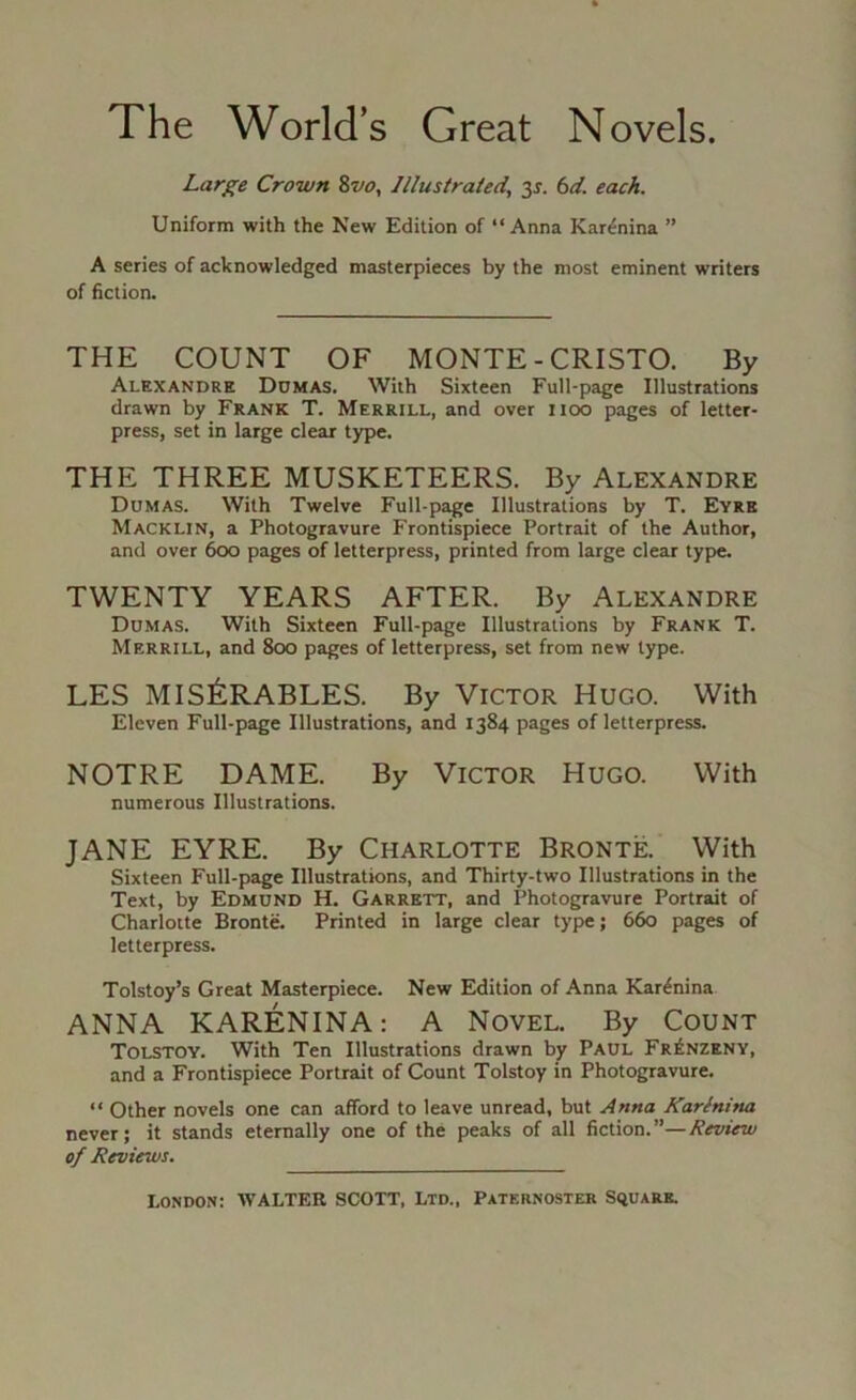 The World’s Great Novels. Large Crown ivo, Illustrated, y. bd. each. Uniform with the New Edition of “Anna Karenina ” A series of acknowledged masterpieces by the most eminent writers of fiction. THE COUNT OF MONTE - CRISTO. By Alexandre Ddmas. With Sixteen Full-page Illustrations drawn by Frank T. Merrill, and over iioo pages of letter- press, set in large clear type. THE THREE MUSKETEERS. By Alexandre Dumas. With Twelve Full-page Illustrations by T. Eyre Macklin, a Photogravure Frontispiece Portrait of the Author, and over 600 pages of letterpress, printed from large clear type. TWENTY YEARS AFTER. By Alexandre Dumas. With Sixteen Full-page Illustrations by Frank T. Merrill, and 800 pages of letterpress, set from new type. LES MIS^:RABLES. By Victor Hugo. With Eleven Full-page Illustrations, and 1384 pages of letterpress. NOTRE DAME. By Victor Hugo. With numerous Illustrations. JANE EYRE. By Charlotte Bronte. With Sixteen Full-page Illustrations, and Thirty-two Illustrations in the Text, by Edmund H. Garrett, and Photogravure Portrait of Charlotte Bronte. Printed in large clear type; 660 pages of letterpress. Tolstoy’s Great Masterpiece. New Edition of Anna Karenina ANNA KARENINA: A Novel. By Count Tolstoy. With Ten Illustrations drawn by Paul Fr£nzeny, and a Frontispiece Portrait of Count Tolstoy in Photogravure. “ Other novels one can afford to leave unread, but Anna Karinina never; it stands eternally one of the peaks of all fiction. ”— Review of Reviews.