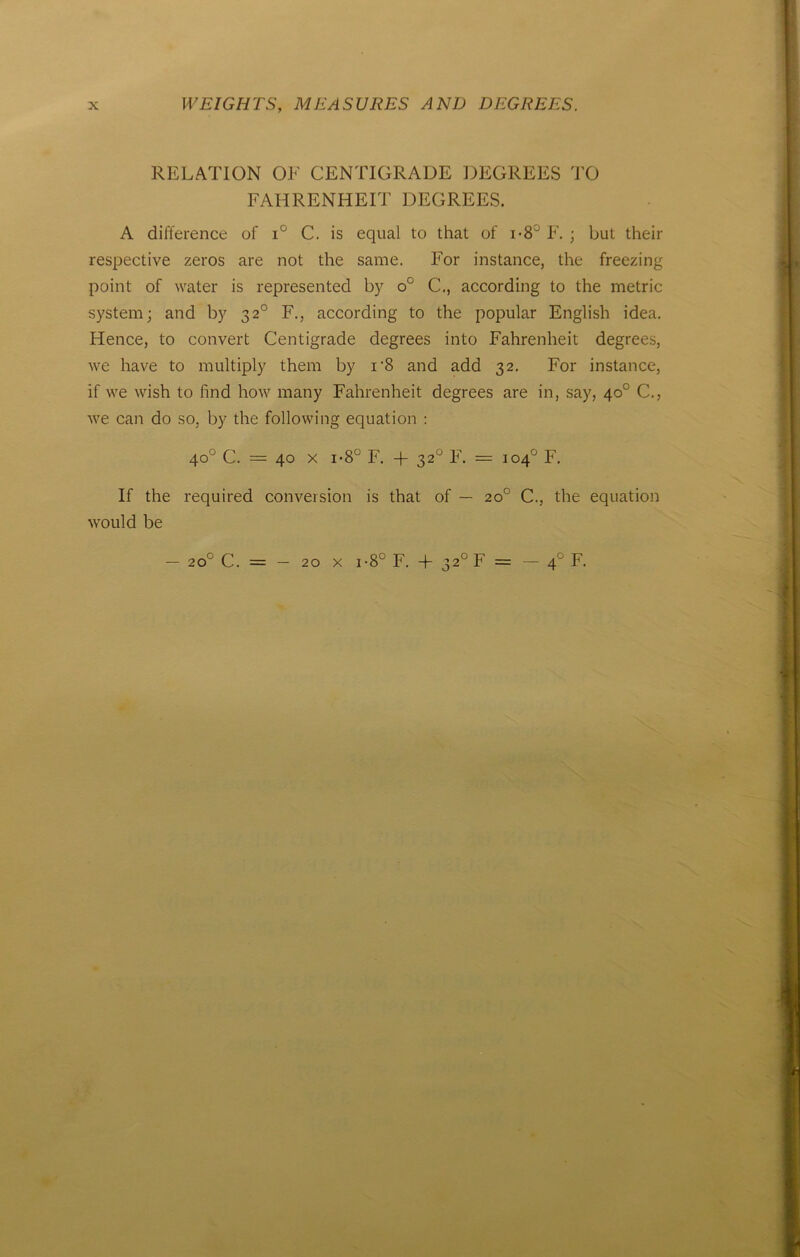 RELATION OE CENTIGRADE DEGREES TO FAHRENHEIT DEGREES. A difference of i° C. is equal to that of i-8J F. ; but their respective zeros are not the same. For instance, the freezing point of water is represented by o° C., according to the metric System; and by 32° F., according to the populär English idea. Hence, to convert Centigrade degrees into Fahrenheit degrees, we have to multiply them by i'8 and add 32. For instance, if we wish to find how many Fahrenheit degrees are in, say, 40° C., we can do so, by the following equation : 40° C. — 40 x i*8° F. + 320 F. = 104° F. If the required conversion is that of — 20° C., the equation would be