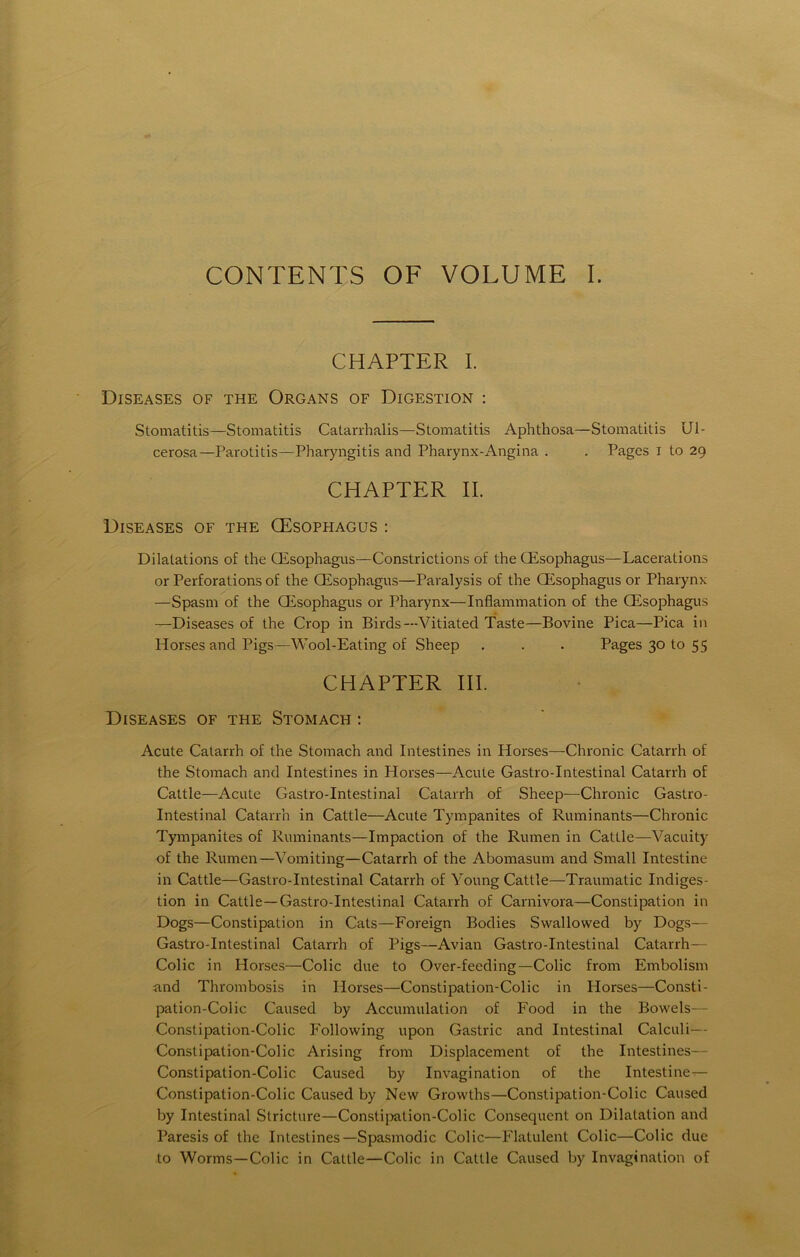 CONTENTS OF VOLUME I. CHAPTER I. Diseases of the Organs of Digestion : Stomatitis—Stomatitis Catarrhalis—Stomatitis Aphthosa—Stomatitis Ul- cerosa—Parotitis—Pharyngitis and Pharynx-Angina . . Pages i to 29 CHAPTER II. Diseases of the (Esophagus : Dilatations of the CEsophagus—Constrictions of the (Esophagus—Lacerations or Perforation of the CEsophagus—Paralysis of the (Esophagus or Pharynx —Spasm of the (Esophagus or Pharynx—Inflammation of the (Esophagus —Diseases of the Crop in Birds—Vitiated Taste—Bovine Pica—Pica in Horses and Pigs—Wool-Eating of Sheep . . . Pages 30 to 55 CHAPTER III. Diseases of the Stomach : Acute Catarrh of the Stomach and Intestines in Horses—Chronic Catarrh of the Stomach and Intestines in Horses—Acute Gastro-Intestinal Catarrh of Cattle—Acute Gastro-Intestinal Catarrh of Sheep—Chronic Gastro- intestinal Catarrh in Cattle—Acute Tympanites of Ruminants—Chronic Tympanites of Ruminants—Impaction of the Rumen in Cattle—Vacuity of the Rumen—Vomiting—Catarrh of the Abomasum and Small Intestine in Cattle—Gastro-Intestinal Catarrh of Young Cattle—Traumatic Indiges- tion in Cattle —Gastro-Intestinal Catarrh of Carnivora—Constipation in Dogs—Constipation in Cats—Foreign Bodies Swallowed by Dogs— Gastro-Intestinal Catarrh of Pigs—Avian Gastro-Intestinal Catarrh— Colic in Horses—Colic due to Over-feeding—Colic from Embolism and Thrombosis in Horses—Constipation-Colic in Horses—Consti- pation-Colic Caused by Accumulation of Food in the Bovvels— Constipation-Colic Following upon Gastric and Intestinal Calculi— Constipation-Colic Arising from Displacement of the Intestines— Constipation-Colic Caused by Invagination of the Intestinen— Constipation-Colic Caused by New Growths—Constipation-Colic Caused by Intestinal Stricture—Constipation-Colic Consequent on Dilatation and Paresis of the Inteslines—Spasmodic Colic—Flatulent Colic—Colic due to Worms—Colic in Cattle—Colic in Cattle Caused by Invagination of