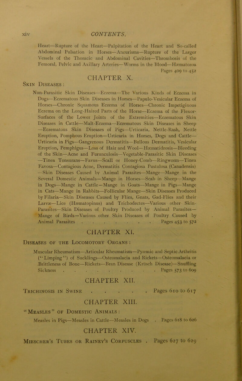 Heart—Rupture of the lieart—Palpitation of the Heart and So-called Abdominal Pulsation in Horses—Aneurisms—Rupture of the Larger Vessels of the Thoracic and Abdominal Cavities—Thrombosis of the Fern oral, Pelvic and Axillary Arteries—Worms in the Blood—Hoematozoa Pages 409 to 452 CHAPTER X. Skin Diseases : Non-Parasitic Skin Diseases—Eczema—The Various Kinds of Eczema in Dogs—Eczematous Skin Diseases in Horses—Papulo-Vesicular Eczema of Horses—Chronic Squamous Eczema of Plorses—Chronic Impetiginous Eczema on the Long-Haired Parts of the Horse—Eczema of the Flexor- Surfaces of the Lower Joints of the Extremities—Eczematous Skin Diseases in Cattle—Malt-Eczema—Eczematous Skin Diseases in Sheep —Eczematous Skin Diseases of Pigs—Urticaria, Nettle-Rash, Nettle Eruption, Pomphous Eruption—Urticaria in Horses, Dogs and Cattle— Urticaria in Pigs—Gangrenous Dermatitis—Bullous Dermatitis, Vesicular Eruption, Pemphigus—Löss of Pfair and Wool—Haematidrosis—Bleeding of the Skin—Acne and Furunculosis—Vegetable-Parasitic Skin Diseases —Tinea Tonsurans—Favus—Scall or Honey-Comb—Ringworm—Tinea Favosa—Contagious Acne, Dermatitis Contagiosa Pustulosa (Canadensis) —Skin Diseases Caused by Animal Parasites—Mange—Mange in the Several Domestic Animais—Mange in Horses—Scab in Sheep—Mange in Dogs—Mange in Cattle—Mange in Goats—Mange in Pigs—Mange in Cats—Mange in Rabbits—Follicular Mange—Skin Diseases Produced byFilaria—Skin Diseases Caused by Flies, Gnats, Gad-Flies and their Larvse—Lice (Haematopinus) and Trichodectes—Various other Skin- Parasites—Skin Diseases of Poultry Produced by Animal Parasites— Mange of Birds—Various other Skin Diseases of Poultry Caused by Animal Parasites ....... Pages 453 to 572 CHAPTER XI. Diseases of the Locomotory Organs : Muscular Rheumatism—Articular Rheumatism—Pyaemic and Septic Arthritis (“Limping”) of Sucklings—Osteomalacia and Rickets—Osteomalacia or .Brittleness of Bone—Rickets—Bran Disease (Krüsch Disease)—Snuffling Sickness Pages 573 to 609 CHAPTER XII. Trichinosis in Swine Pages 610 to 617 CHAPTER XIII. “ Measles ” of Domestic Animals : Measles in Pigs—Measles in Cattle—Measles in Dogs . Pages 61S to 626 CHAPTER XIV. Miescher’s Tubes or Rainey’s Corpuscles . Pages 627 to 629