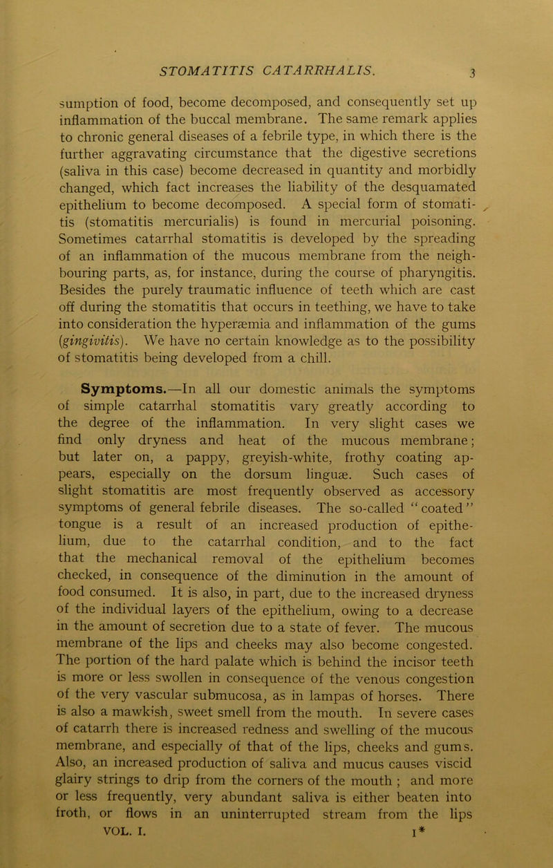 suinption of food, become decomposed, and consequently set up inflammation of the buccal membrane. The same remark applies to chronic general diseases of a febrile type, in which there is the further aggravating circumstance that the digestive secretions (saliva in this case) become decreased in quantity and morbidly changed, which fact increases the liability of the desquamated epithelium to become decomposed. A special form of stomati- ^ tis (stomatitis mercurialis) is found in mercurial poisoning. Sometimes catarrhal stomatitis is developed by the spreading of an inflammation of the mucous membrane from the neigh- bouring parts, as, for instance, during the course of pharyngitis. Besides the purely traumatic influence of teeth which are cast off during the stomatitis that occurs in teething, we have to take into consideration the hypersemia and inflammation of the gums (gingivitis). We have no certain knowledge as to the possibility of stomatitis being developed from a chill. Symptoms.—In all our domestic animals the Symptoms of simple catarrhal stomatitis vaiy greatly according to the degree of the inflammation. In very slight cases we find only dryness and heat of the mucous membrane; but later on, a papp}q greyish-white, frothy coating ap- pears, especially on the dorsum linguse. Such cases of slight stomatitis are most frequently observed as accessory Symptoms of general febrile diseases. The so-called “coated” tongue is a result of an increased production of epithe- lium, due to the catarrhal condition, and to the fact that the mechanical removal of the epithelium becomes checked, in consequence of the diminution in the amount of food consumed. It is also, in part, due to the increased dryness of the individual layers of the epithelium, owing to a decrease in the amount of secretion due to a state of fever. The mucous membrane of the lips and cheeks may also become congested. The portion of the hard palate which is behind the incisor teeth is more or less swollen in consequence of the venous congestion of the very vascular submucosa, as in lampas of horses. There is also a mawkish, sweet smell from the mouth. In severe cases of catarrh there is increased redness and swelling of the mucous membrane, and especially of that of the lips, cheeks and gums. Also, an increased production of saliva and mucus causes viscid glairy strings to drip from the corners of the mouth ; and more or less frequently, very abundant saliva is either beaten into froth, or fiows in an uninterrupted stream from the lips vol. I. i*