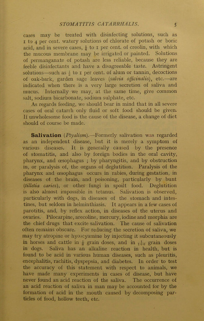 cases may be treated with disinfecting Solutions, such as i to 4 per cent. watery Solutions of chlorate of potash or boric acid, and in severe cases, £ to i per cent. of creolin, with which the mucous membrane may be irrigated or painted. Solutions of permanganate of potash are less reliable, because they are feeble disinfectants and have a disagreeable taste. Astringent Solutions—such as | to i per cent. of alum or tannin, decoctions of oak-bark, garden sage leaves (salvia officinalis), etc.—are indicated when there is a very large secretion of saliva and mucus. Internally we may, at the same time, give common salt, sodium bicarbonate, sodium sulphate, etc. As regards feeding, we should bear in mind that in all severe cases of oral catarrh only fluid or soft food should be given. If unwholesome food is the cause of the disease, a change of diet should of course be made. Salivation (Ptyalism).—Formerly salivation was regarded as an independent disease, but it is merely a Symptom of various diseases. It is generally caused by the presence of Stomatitis, and also by foreign bodies in the oral cavity, pharynx, and cesophagus ; by pharyngitis, and by obstruction in, or paralysis of, the organs of deglutition. Paralysis of the pharynx and oesophagus occurs in rabies, during gestation, in diseases of the brain, and poisoning, particularly by bunt (tilletia caries), or other fungi in spoilt food. Deglutition is also almost impossible in tetanus. Salivation is observed, particularly with dogs, in diseases of the stomach and intes- tines, but seldom in hehninthiasis. It appears in a few cases of parotitis, and, by reflex action, in diseases of the uterus and ovaries. Pilocarpine, arecoline, mercury, iodine and morphia are the chief drugs that excite salivation. The cause of salivation often remains obscure. For reducing the secretion of saliva, we may try atropine or hyoscyamine by injecting it subcutaneously in horses and cattle in £ grain doses, and in grain doses in dogs. Saliva has an alkaline reaction in health, but is found to be acid in various human diseases, such as pleuritis, encephalitis, rachitis, dyspepsia, and diabetes. In order to test the accuracy of this Statement with respect to animals, we have made many experiments in cases of disease, but have never found an acid reaction of the saliva. The occurrence of an acid reaction of saliva in man may be accounted for by the formation of acid in the mouth caused by decomposing par- ticles of food, hollow teeth, etc.