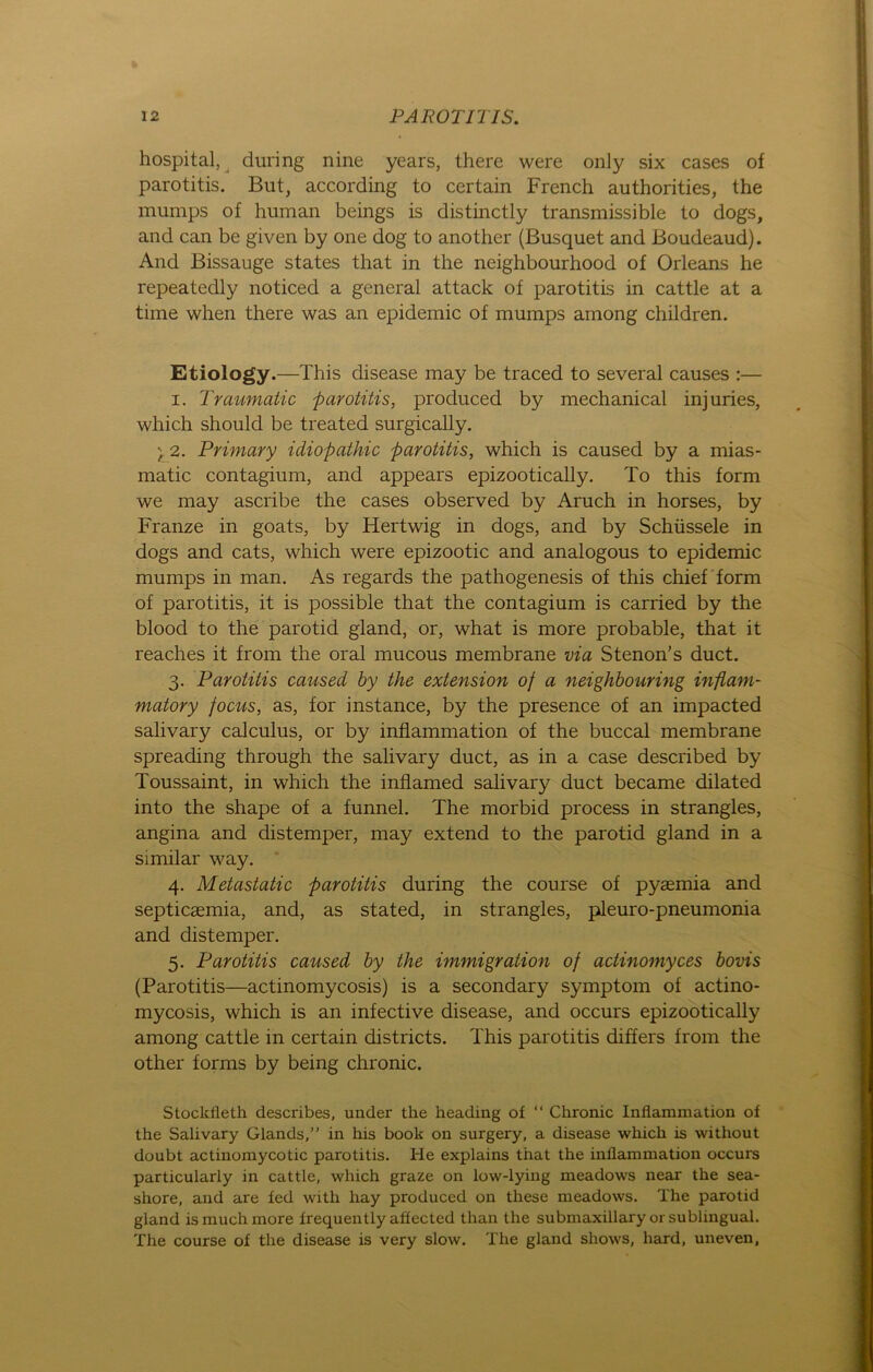 hospital, during nine years, there were only six cases of parotitis. But, according to certain French authorities, the mumps of human beings is distinctly transmissible to dogs, and can be given by one dog to another (Busquet and Boudeaud). And Bissauge States that in the neighbourhood of Orleans he repeatedly noticed a general attack of parotitis in cattle at a time when there was an epidemic of mumps among children. Etiology.—This disease may be traced to several causes :— i. Traumatic parotitis, produced by mechanical injuries, which should be treated surgically. ) 2. Primary idiopathic parotitis, which is caused by a mias- matic contagium, and appears epizootically. To this form we may ascribe the cases observed by Aruch in horses, by Franze in goats, by Hertwig in dogs, and by Schüssele in dogs and cats, which were epizootic and analogous to epidemic mumps in man. As regards the pathogenesis of this chief form of parotitis, it is possible that the contagium is carried by the blood to the parotid gland, or, what is more probable, that it reaches it from the oral mucous membrane via Stenon's duct. 3. Parotitis caused by the extension of a neighbouring inflam- matory focus, as, for instance, by the presence of an impacted salivary calculus, or by inflammation of the buccal membrane spreading through the salivary duct, as in a case described by Toussaint, in which the inflamed salivary duct became dilated into the shape of a funnel. The morbid process in strangles, angina and distemper, may extend to the parotid gland in a similar way. 4. Metastatic parotitis during the course of pyaemia and septicaemia, and, as stated, in strangles, pleuro-pneumonia and distemper. 5. Parotitis caused by the immigration of actinomyces bovis (Parotitis—actinomycosis) is a secondary Symptom of actino- mycosis, which is an infective disease, and occurs epizootically among cattle in certain districts. This parotitis differs from the other forms by being chronic. Stockfleth describes, under the heading of “ Chronic Inflammation of the Salivary Glands,” in his book on surgery, a disease which is without doubt actinomycotic parotitis. He explains that the inflammation occurs particularly in cattle, which graze on low-lying meadows near the sea- shore, and are fed with hay produced on tliese meadows. The parotid gland is much more frequently afiected than the submaxillary or sublingual. The course of the disease is very slow. The gland shows, hard, uneven,