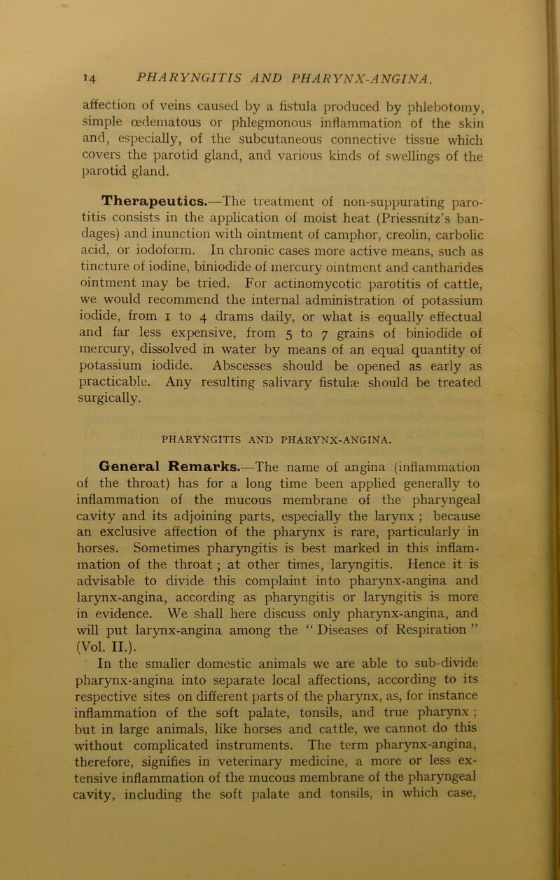 affection of veins caused by a fistula produced by phlebotomy, simple oedematous or phlegmonous inflammation of the skin and, especially, of the subcutaneous connective tissue which covers the parotid gland, and various kinds of swellings of the parotid gland. Therapeutics.—The treatment of non-suppurating paro- titis consists in the application of moist heat (Priessnitz’s ban- dages) and inunction with ointment of camphor, creolin, carbolic acid, or iodoform. In chronic cases more active means, such as tincture of iodine, biniodide of mercury ointment and cantharides ointment may be tried. For actinomycotic parotitis of cattle, we would recommend the internal administration of potassium iodide, from i to 4 drams daily, or what is equally effectual and far less expensive, from 5 to 7 grains of biniodide of mercury, dissolved in water by means of an equal quantity of potassium iodide. Abscesses should be opened as early as practicable. Any resulting salivary fistulae should be treated surgically. PHARYNGITIS AND PHARYNX-ANGINA. General Remarks.—The name of angina (inflammation of the throat) has for a long time been applied generally to inflammation of the mucous membrane of the pharyngeal cavity and its adjoining parts, especially the larynx ; because an exclusive affection of the pharynx is rare, particularly in horses. Sometimes pharyngitis is best marked in this inflam- mation of the throat; at other times, laryngitis. Hence it is advisable to divide this complaint into pharynx-angina and larynx-angina, according as pharyngitis or laryngitis is more in evidence. We shall here discuss only pharynx-angina, and will put larynx-angina among the “ Diseases of Respiration ” (Vol. II.). In the smalier domestic animals we are able to sub-divide pharynx-angina into separate local affections, according to its respective sites on different parts of the pharynx, as, for instance inflammation of the soft palate, tonsils, and true pharynx ; but in large animals, like horses and cattle, we cannot do this without complicated instruments. The term pharynx-angina, therefore, signifies in veterinary medicine, a more or less ex- tensive inflammation of the mucous membrane of the pharyngeal cavity, including the soft palate and tonsils, in which case,
